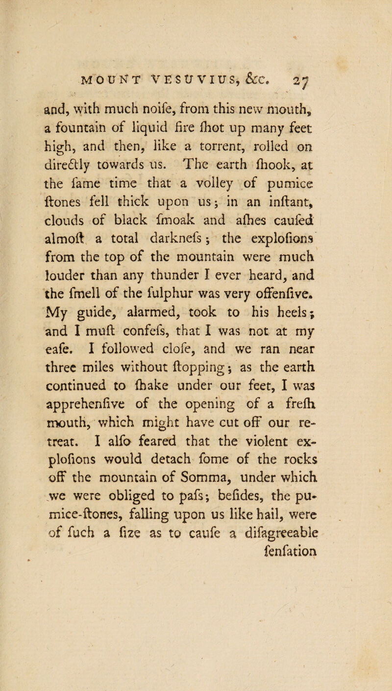 I MOUNT VESUVIUS, &C, 2J and, with much noife, from this new mouth* a fountain of liquid fire (hot up many feet high, and then, like a torrent, rolled on directly towards us. The earth (hook, at the fame time that a volley of pumice ftones fell thick upon us; in an inftant, clouds of black fmoak and afhes caufed almoft a total darknefs; the explofions from the top of the mountain were much louder than any thunder I ever heard, and the fmell of the fulphur was very offenfive. My guide, alarmed, took to his heels; and I mull confefs, that I was not at my eafe. I followed clofe, and we ran near three miles without (lopping *, as the earth continued to (hake under our feet, I was apprehenfive of the opening of a frefix mouth, which might have cut off our re¬ treat. I alfo feared that the violent ex- plofions would detach fome of the rocks off the mountain of Somma, under which we were obliged to pafs; befides, the pu- mice-ftones, falling upon us like hail, were of fuch a fize as to caufe a difagreeable fenfation