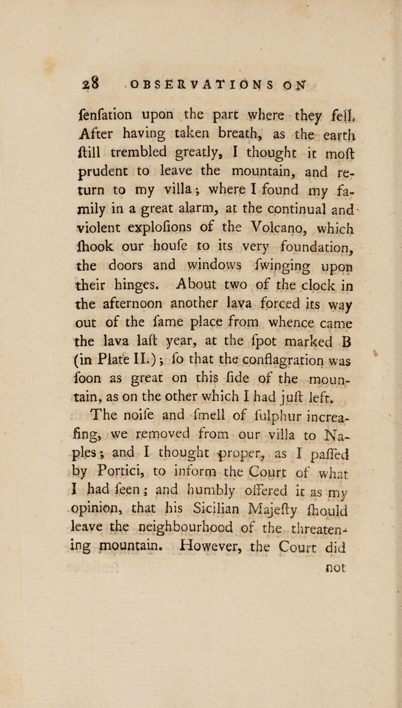 fenfation upon the part where they fell After having taken breath, as the earth ftill trembled greatly, I thought it moft prudent to leave the mountain, and re¬ turn to my villa; where I found my fa¬ mily in a great alarm, at the continual and violent explofions of the Volcano, which Ihook our houfe to its very foundation, the doors and windows fwinging upon their hinges. About two of the clock in the afternoon another lava forced its way out of the fame place from whence came the lava laft year, at the fpot marked B (in Plate II.); fo that the conflagration was foon as great on this fide of the moun¬ tain, as on the other which I had juft left. The noife and fmell of fulphur increa- fing, we removed from our villa to Na¬ ples; and I thought proper, as I paffed by Portici, to inform the Court of what I had feen; and humbly offered it as my opinion, that his Sicilian Majefty fhould leave the neighbourhood of the threaten¬ ing mountable However, the Court did not