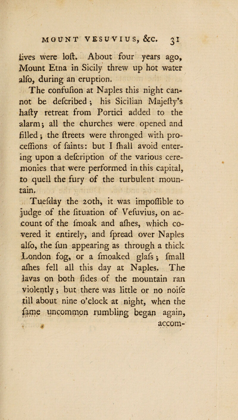 Jives were loft. About four years ago. Mount Etna in Sicily threw up hot water alfo, during an eruption. The confufion at Naples this night can* not be defcribed *, his Sicilian Majefty’s hafty retreat from Portici added to the alarm*, all the churches were opened and filled; the ftreets were thronged with pro- cefiions of faints: but I fhall avoid enter¬ ing upon a defcription of the various cere¬ monies that were performed in this capital, to quell the fury of the turbulent moun¬ tain. Tuefday the 20th, it was impofiible to judge of the fituation of Vefuvius, on ac¬ count of the fmoak and afhes, which co¬ vered it entirely, and fpread over Naples alfo, the fun appearing as through a thick London fog, or a fmoaked glafs; fmall alhes fell all this day at Naples. The lavas on both Tides of the mountain ran violently *, but there was little or no noife till about nine o’clock at night, when the fame uncommon rumbling began again, accom-