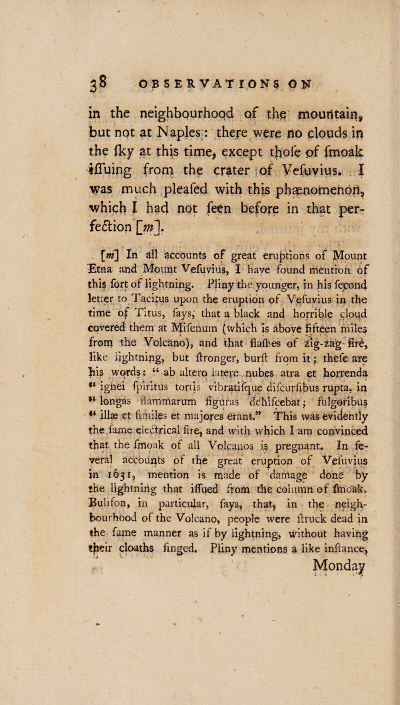 in the neighbourhood of the mountain but not at Naples : there were no clouds in the fky at this time, except thole of fmoak ifTuing from the crater of Vefuvius. I was much pleafed with this phenomenon, which I had not feen before in that per¬ fection [m\ [m] In nil accounts of great eruptions of Mount Etna and Mount Vefuvius, I Nave found mention of this fort of lightning. Pliny the younger, in his fecond letter to Tacitus upon the eruption of Vefuvius in the time of Titus, fays, that a black and horrible cloud covered them at Mifenum (which is above fifteen miles from the Volcano), and that flafties of zig-zag fire, like lightning, but ftronger, burft from it; thefe are his words: 44 ab altero latere nub.es atra et horrenda u igiiei fpiritus tortis vibratifque difcurfibus rupta. in 14 longas ilammarum figuras dehifcebat; fulgoribus 44 illae et hmiles et nlajores erant.” This was evidently the fame electrical fire, and with which I am convinced tfiat the fmoak of all Volcanos is pregnant. In fe- veral accounts of the great eruption of Vefuvius in 1631, mention is made of damage done by the lightning that iffued from the column of fmoak* Bullion, in particular, fays, that, in the neigh¬ bourhood of the Volcano, people were ft ruck dead in the fame manner as if by lightning, without having tjieir cloaths Tinged. Pliny mentions a like inflance, Monday