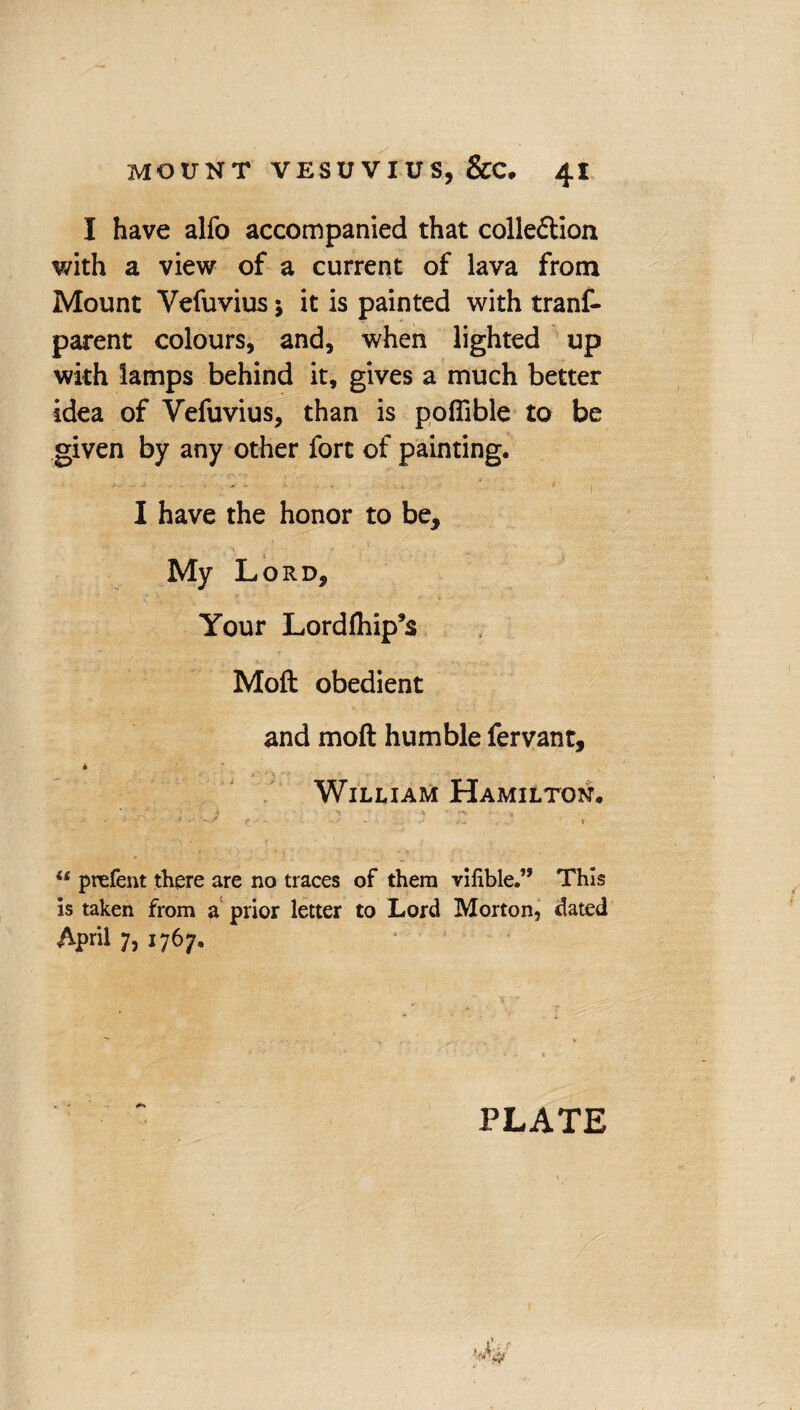 I have alfo accompanied that colleftion with a view of a current of lava from Mount Vefuvius j it is painted with tranf- parent colours, and, when lighted up with lamps behind it, gives a much better idea of Vefuvius, than is poflible to be given by any other fort of painting. I have the honor to be. My Lord, Your Lordlhip’s Moll obedient and molt humble fervant, * William Hamilton. * • - .. . .• 1 u prefent there are no traces of them vitiMe.” This is taken from a prior letter to Lord Morton, dated April 7, 1767. PLATE