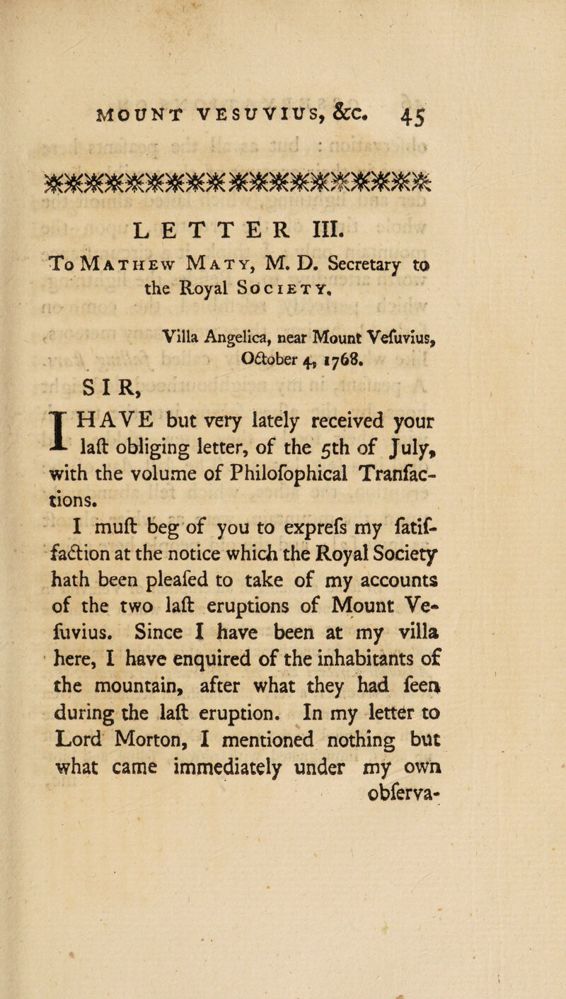 LETTER III. ToMathew Maty, M. D. Secretary to the Royal Society, Villa Angelica, near Mount Vefuvius, October 4, 1768, SIR, I HAVE but very lately received your laft obliging letter, of the 5th of July, with the volume of Philofophical Tranfac- tions. I muft beg of you to exprefs my fatif- fa&ion at the notice which the Royal Society hath been pleafed to take of my accounts of the two laft eruptions of Mount Ve- fuvius. Since I have been at my villa here, I have enquired of the inhabitants of the mountain, after what they had feen during the laft eruption. In my letter to Lord Morton, I mentioned nothing but what came immediately under my own obferva-