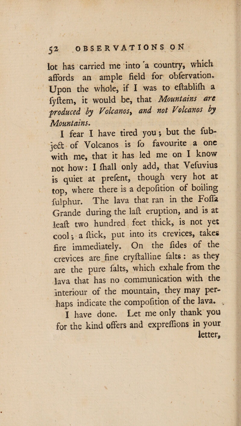 lot has carried me into a country, which affords an ample field for obfervatiom Upon the whole, if I was to eflablifh a fyftem, it would be, that Mountains are produced by Volcanos, and not Voleanos by Mountains. I fear I have tired you •, but the fub~ je& of Volcanos is fo favourite a one with me, that it has led me on I know not how: I fhall only add, that Vefuvius is quiet at prefent, though very hot at top, where there is a depofition of boiling fulphur. The lava that ran in the Foffa Grande during the laft eruption, and is at leaft two hundred feet thick, is not yet cool*, a flick, put into its crevices, takes fire immediately. On the fides of the crevices are fine cryflalline falts: as they are the pure falts, which exhale from the lava that has no communication with the interiour of the mountain, they may per¬ haps indicate the compofition of the lava. I have done. Let me only thank you for the kind offers and expreffions in your letter.