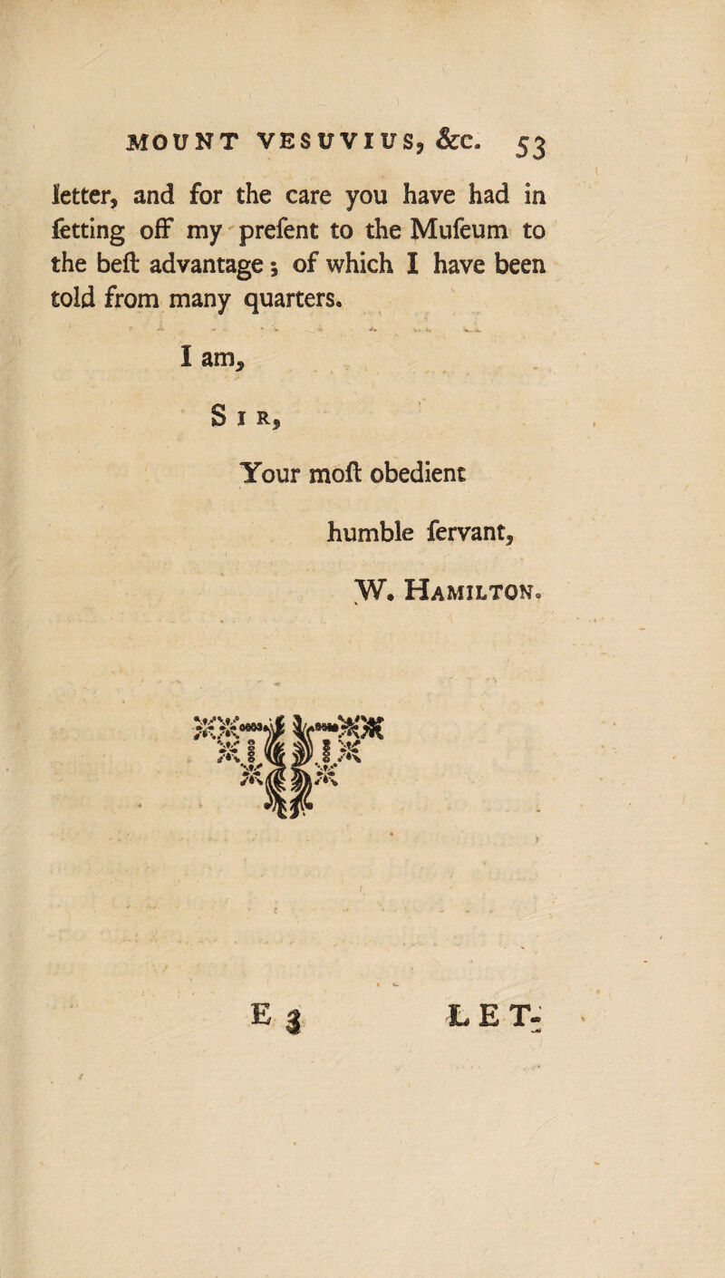 letter, and for the care you have had in fetting off my prefent to the Mufeuni to the beft advantage; of which I have been told from many quarters. ■- ^ - *• \ ____ 4 i. *, <. I am. Sir, Your moll obedient humble fervant, W. Hamilton. L E T-