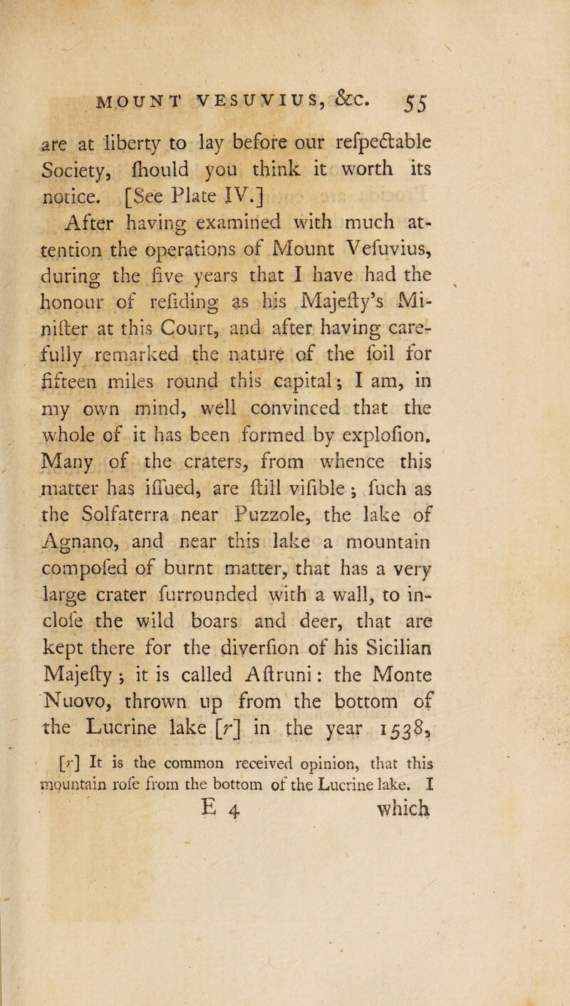 are at liberty to lay before our refpe&able Society, fhould you think it worth its notice. [See Plate IV.] After having examined with much at¬ tention the operations of Mount Vefuvius, during the five years that I have had the honour of refiding as his Majefty’s Mi- nifter at this Court, and after having care¬ fully remarked the nature of the foil for fifteen miles round this capital; I am, in my own mind, well convinced that the whole of it has been formed by explofion. Many of the craters, from whence this matter has iffued, are (fill vifible ; fuch as the Solfaterra near Puzzole, the lake of Agnano, and near this lake a mountain compofed of burnt matter, that has a very large crater furrounded with a wall, to in¬ dole the wild boars and deer, that are kept there for the diverfion of his Sicilian Majefty ; it is called Aftruni: the Monte Nuovo, thrown up from the bottom of the Lucrine lake [r] in the year 15385 [r] It is the common received opinion, that this mountain role from the bottom of the Lucrine lake. I E 4 which