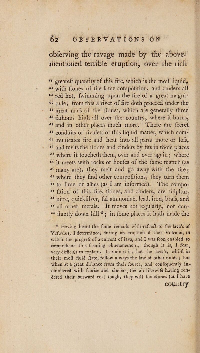 obferving the ravage made by the above- mentioned terrible eruption, over the rich ** greateft quantity of this fire, which is the moil liquid, *4 with hones of the fame compofition, and cinders all red hot, fwimming upon the fire of a great magni- 44 tude; from this a river of fire doth proceed under the 44 great mafs of the hones, which are generally three 4£ fathoms high all over the country, where it bums, 44 and in other places much more. There are fecret 44 conduits or rivulets of this liquid matter, which com-4 “ municates fire and heat into all parts more or lefs, 44 and melts the hones and cinders by fits in thofe places 44 where it toucheththem, over and over again; where 44 it meets with rocks or houfes of the fame matter (as 4‘ many are), they melt and go away with the fire; 44 where they find other compofitions, they turn them 44 to lime or alhes (as I am informed). The compo- 44 fition of this fire, hones, and cinders, are fulphur, 44 nitre, quickfilver, fal ammoniac, lead, iron, brals, and 44 all other metals. It moves not regularly, nor con* 44 hantly down hill in fome places it hath made the * Having heard the fame remark with refpecfl: to the lava’s of Vefuvius, I determined, during an eruption of that Volcano, to watch the progrefs of a current of lava, and I was foon enabled to comprehend this Teeming phenomenon ; though it is, I feaq very difficult to explain. Certain it is, that the lava’s, whilft in their moil fluid ftate, follow always the law of other fluids j but when at a great dillance from their fource, and confequentiy in¬ cumbered with fcoriae and cinders, the air likewife having ren-a dered their outward coat tough, they will fometimes (as I have country