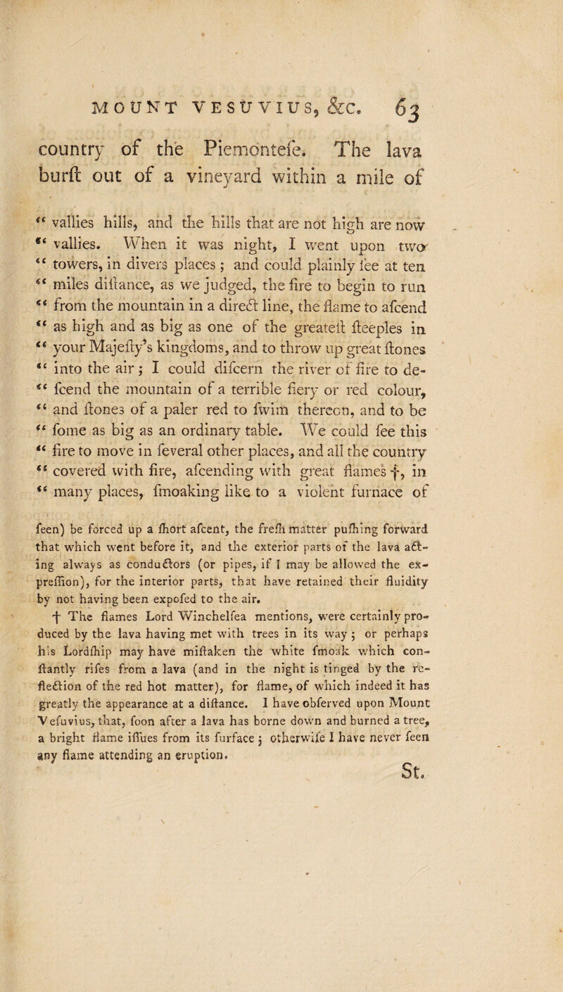 country of the Piemontefe. The burft out of a vineyard within a mile of 44 vallies hills, and the hills that are not high are now 84 vallies. When it was night, I went upon two' 44 towers, in divers places; and could plainly lee at ten 44 miles difiance, as we judged, the fire to begin to run 44 from the mountain in a diredt line, the flame to afcend 44 as high and as big as one of the greateil fleeples in 44 your Majefiy’s kingdoms, and to throw up great hones 44 into the air j I could difcern the river of fire to de- 44 lcend the mountain of a terrible fiery or red colour, 44 and fiones of a paler red to fwim thereon, and to be 44 fome as big as an ordinary table. We could fee this 44 fire to move in feveral other places, and all the country 44 covered with fire, afcending with great flames f, in 44 many places, fmoaking like to a violent furnace of feen) be forced up a fhort afcent, the frelh matter pulhing forward that which went before it, and the exterior parts of the lava aCt- ing always as conductors (or pipes, if I may be allowed the ex- preflion), for the interior parts, that have retained their fluidity by not having been expofed to the air. f The flames Lord Winchelfea mentions, were certainly pro¬ duced by the lava having met with trees in its way ; or perhaps his Lordfhip may have miftaken the white fmoak which con- flantly rifes from a lava (and in the night is tinged by the re¬ flection of the red hot matter), for flame, of which indeed it has greatly the appearance at a diitance. I have obferved upon Mount Vefuvius, that, foon after a lava has borne down and burned a tree, a bright flame iflues from its furface j otherwise I have never feen any flame attending an eruption.