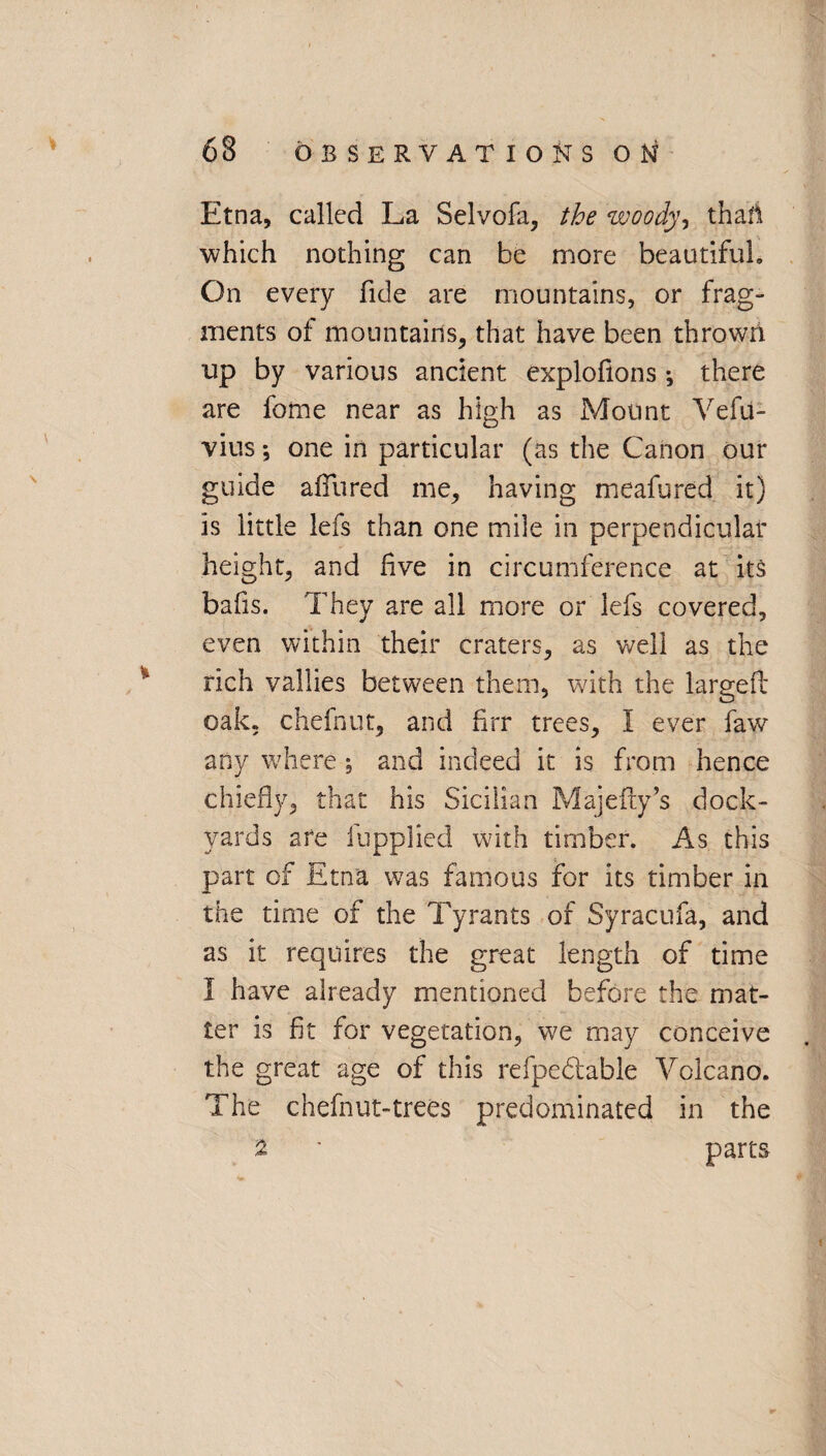 Etna, called La Selvofa, the woody, thafi which nothing can be more beautiful. On every fide are mountains, or frag¬ ments of mountains, that have been thrown up by various ancient explofions *, there are fome near as high as Mount Vefu- vius *, one in particular (as the Canon our guide allured me, having meafured it) is little lefs than one mile in perpendicular height, and five in circumference at its bafis. They are all more or lefs covered, even within their craters, as well as the rich vallies between them, with the larged oak, chefnut, and firr trees, I ever faw any where % and indeed it is from hence chiefly, that his Sicilian Majefty’s dock¬ yards are fupplied with timber. As this part of Etna was famous for its timber in the time of the Tyrants of Syracufa, and as it requires the great length of time 1 have already mentioned before the mat¬ ter is fit for vegetation, we may conceive the great age of this refpedable Volcano. The chefnut-trees predominated in the ^ ' parts i