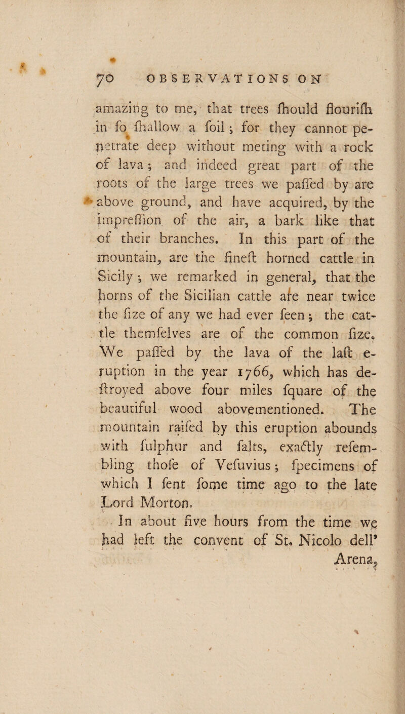 ♦ JO OBSERVATIONS ON amazing to me, that trees fhould fiourifh in fo ffiallow a foil; for they cannot pe¬ netrate deep without medng with a rock of lava; and indeed great part of the roots of the large trees we palled by are ' above ground, and have acquired, by the impreOion of the air, a bark like that of their branches. In this part of the mountain, are the fined horned cattle in Sicily ; we remarked in general, that the horns of the Sicilian cattle afe near twice i the fize of any we had ever feen •, the cat¬ tle themfelves are of the common fize* We paffed by the lava of the lad e- ruption in the year 1766, which has de~ droyed above four miles fquare of the beautiful wood abovementioned. The mountain raifed by this eruption abounds with fulphur and fairs, exactly refem- blmg thole of Vefuvius; Specimens of which I fent forne time ago to the late Lord Morton. In about five hours from the time we had left the convent of St. Nicolo dell* Arena^