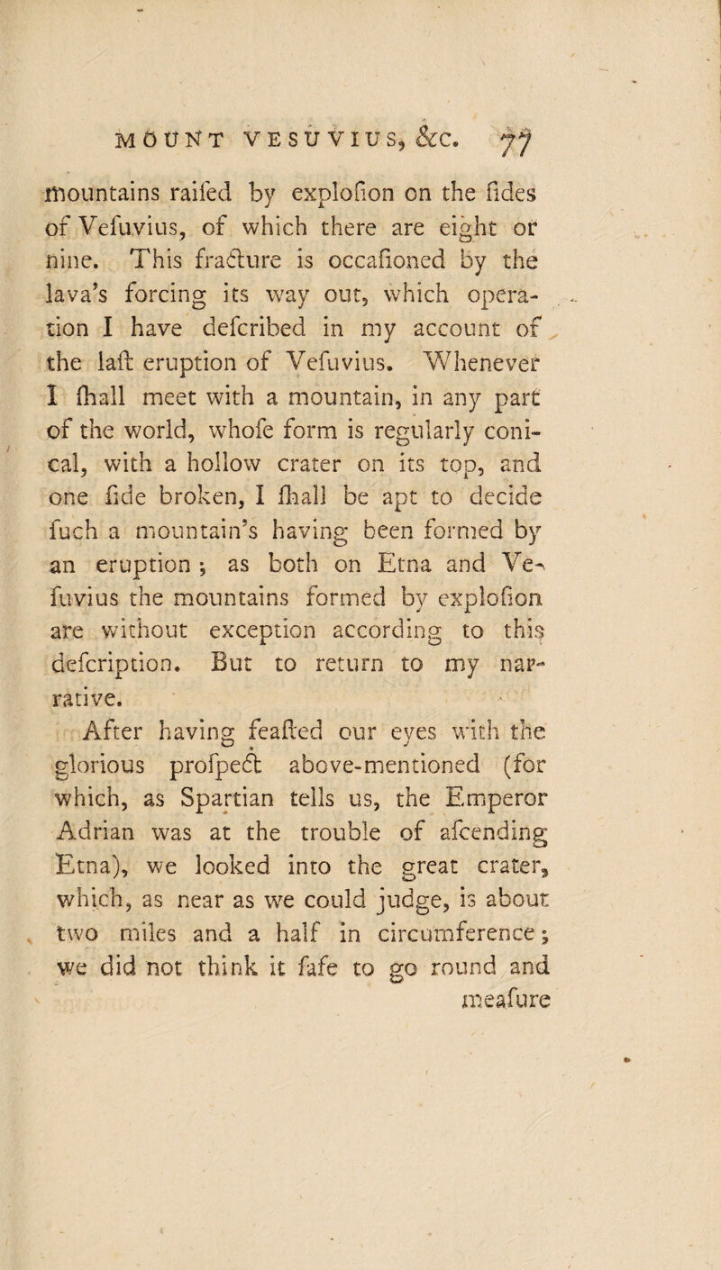 mountains railed by explofion on the Tides ofVefuvius, of which there are eight or nine. This fraclure is occafioned by the lava's forcing its way out, which opera¬ tion I have defcribed in my account of the laid eruption of Vefuvius. Whenever I (hall meet with a mountain, in any part of the world, whofe form is regularly coni¬ cal, with a hollow crater on its top, and one fide broken, I final! be apt to decide fuch a mountain’s having been formed by an eruption *, as both on Etna and Ve^ fuvius the mountains formed by explofion are without exception according to thi$ defcription. But to return to my nar¬ rative. After having feafted our eves with the glorious profpedt above-mentioned (for which, as Spartian tells us, the Emperor Adrian was at the trouble of afcending Etna), we looked into the great crater, which, as near as we could judge, is about two miles and a half in circumference j we did not think it fafe to go round and meafure