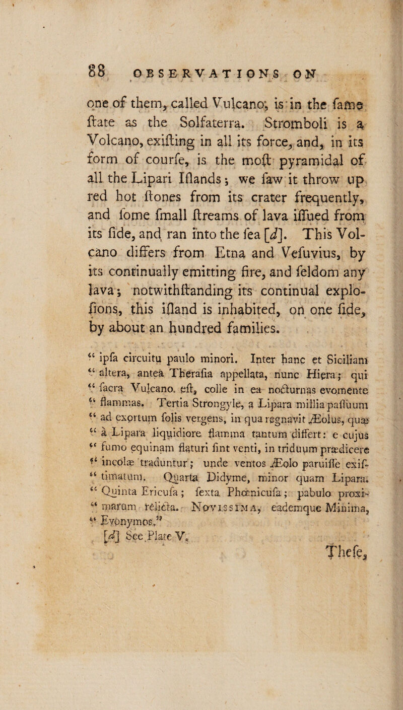 ftate as the Solfaterra. Stromboli is a Volcano, exifting in all its force, and, in its form of courfe, is the moil pyramidal of all the Lipari Iflands; we faw it throw up red hot Hones from its crater frequently, and fome fmall Itreams of lava iffued from its fide, and ran into the fea [i]. This Vol¬ cano differs from Etna and Vefuvius, by its continually emitting fire, and feldom any Java; notwithflanding its continual explo- fions, this ifland is inhabited, on one fide, by about an hundred families. “ ipfa circuitu paulo minor!. Inter hanc et Siciliam 44 altera, antea Tjaerafia appellata, nunc Hipra; qvd 44 lacrat Vulcano. efts colie in ea nodturnas evo.mente 64 Hamm as. Tertia Strongyle, a Lipara milliapafluurn 84 ad exprtum folis vergens, in qua regnavit iEolus, quai 44 a Lipara liquidiore flamma tantum differt: e cujus *c furno equinam flaturi lint venti, in triduum prasdicere f< incolae traduntur; unde ventos iEolo paruiffe exif- 44 timatunl. Quarta Didyme, minor quam Lipara. 44 Quinta Ericufa; fexta Phcenicufa; pabulo proxi- 44 maram relida. Npvissim a, eademque Minima, 4t Eyonymosd? [dj See, Plate V,