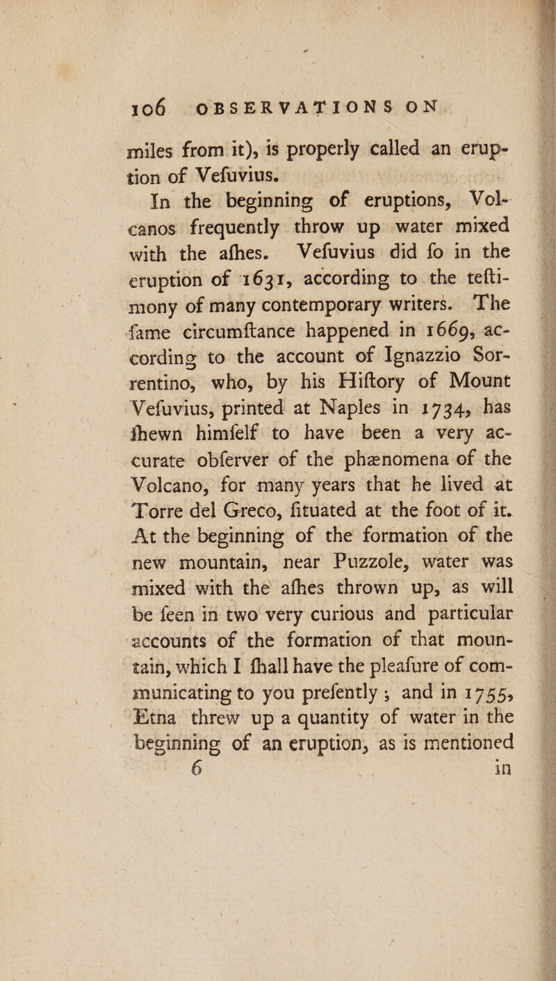 miles from it), is properly called an erup¬ tion of Vefuvius. In the beginning of eruptions. Vol¬ canos frequently throw up water mixed with the allies. Vefuvius did fo in the eruption of 1631, according to the tefti- mony of many contemporary writers. The fame circumftance happened in 1669, ac¬ cording to the account of Ignazzio Sor- rentino, who, by his Hiftory of Mount Vefuvius, printed at Naples in 1734, has ihewn himfelf to have been a very ac¬ curate obferver of the phenomena of the Volcano, for many years that he lived at Torre del Greco, fituated at the foot of it. At the beginning of the formation of the new mountain, near Fuzzole, water was mixed with the afhes thrown up, as will be feen in two very curious and particular accounts of the formation of that moun¬ tain, which I lhall have the pleafure of com¬ municating to you prefently ; and in 17 55> Etna threw up a quantity of water in the beginning of an eruption, as is mentioned 6 in