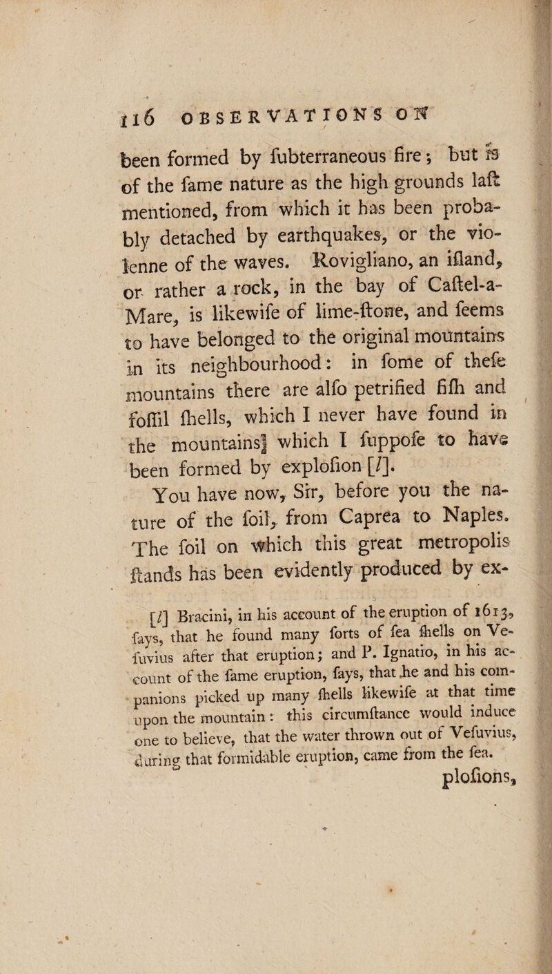 been formed by fubterraneous fire; but » of the fame nature as the high grounds laft mentioned, from which it has been proba¬ bly detached by earthquakes, or the vio- lenne of the waves. Rovigliano, an ifland, or rather a rock, in the bay of Caftel-a- Mare, is likewife of lime-ftone, and feems to have belonged to the original mountains in its neighbourhood: in fome of theft: mountains there are alfo petrified fifh and foffil fhells, which I never have found in the mountains! which I fuppofe to have been formed by explofion [/]. You have now. Sir, before you the na¬ ture of the foil, from Caprea to Naples. The foil on which this great metropolis Hands has been evidently produced by ex- [/] Bracini, in his account of the eruption of 1613, fays, that he found many forts of fea fhells on Ve- fuvius after that eruption; and P. Ignatio, in his ac¬ count of the fame eruption, fays, that ,he and his com¬ panions picked up many fhells likewife at that time upon the mountain : this circumftance would induce one to believe, that the water thrown out of Vefuvius, during that formidable eruption, came from the fea. plofions.