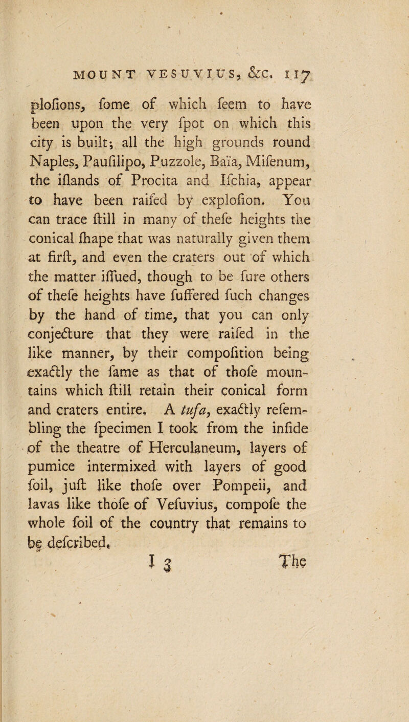 plofions, fame of which feem to have been upon the very fpot on which this city is built; all the high grounds round Naples, Paufilipo, Puzzole, Baia, Mifenum, the iflands of Procita and Ifchia, appear to have been raifed by explofion. You can trace {till in many of thefe heights the conical fhape that was naturally given them at firft, and even the craters out of which the matter iflued, though to be fure others of thefe heights have buffered fuch changes by the hand of time, that you can only conjecture that they were raifed in the like manner, by their compofition being exaftly the fame as that of thofe moun¬ tains which {till retain their conical form and craters entire. A tufa, exactly refem- bling the fpecimen I took from the infide of the theatre of Herculaneum, layers of pumice intermixed with layers of good foil, juft like thofe over Pompeii, and lavas like thofe of Vefuvius, compofe the whole foil of the country that remains to bf defcribed,