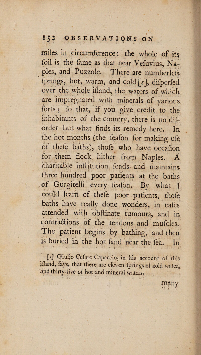 miles in circumference: the whole of its s • • i y , { foil is the fame as that near Vefuvius, Na¬ ples, and Puzzole. There are numberlefs fprings, hot, warm, and cold [s], difperfed over the whole ifland, the waters of which are impregnated with minerals of various forts ; fo that, if you give credit to the inhabitants of the country, there is no dis¬ order but what finds its remedy here. In the hot months (the feafon for making ufe of thefe baths), thofe who have occafion for them flock hither from Naples. A charitable inftitution fends and maintains I ! ; > . • v * ' three hundred poor patients at the baths of Gurgitelli every feafon. By what I could learn of thefe poor patients, thofe baths have really done wonders, in cafes attended with obftinate tumours, and in contractions of the tendons and mufcles. The patient begins by bathing, and then is buried in the hot fand near the fea. In [i] Giulio Cefare Capaccio, in his account of this ifland, fays, that there are eleven fprings of cold water, and thirty-live or hot and mineral waters* - many