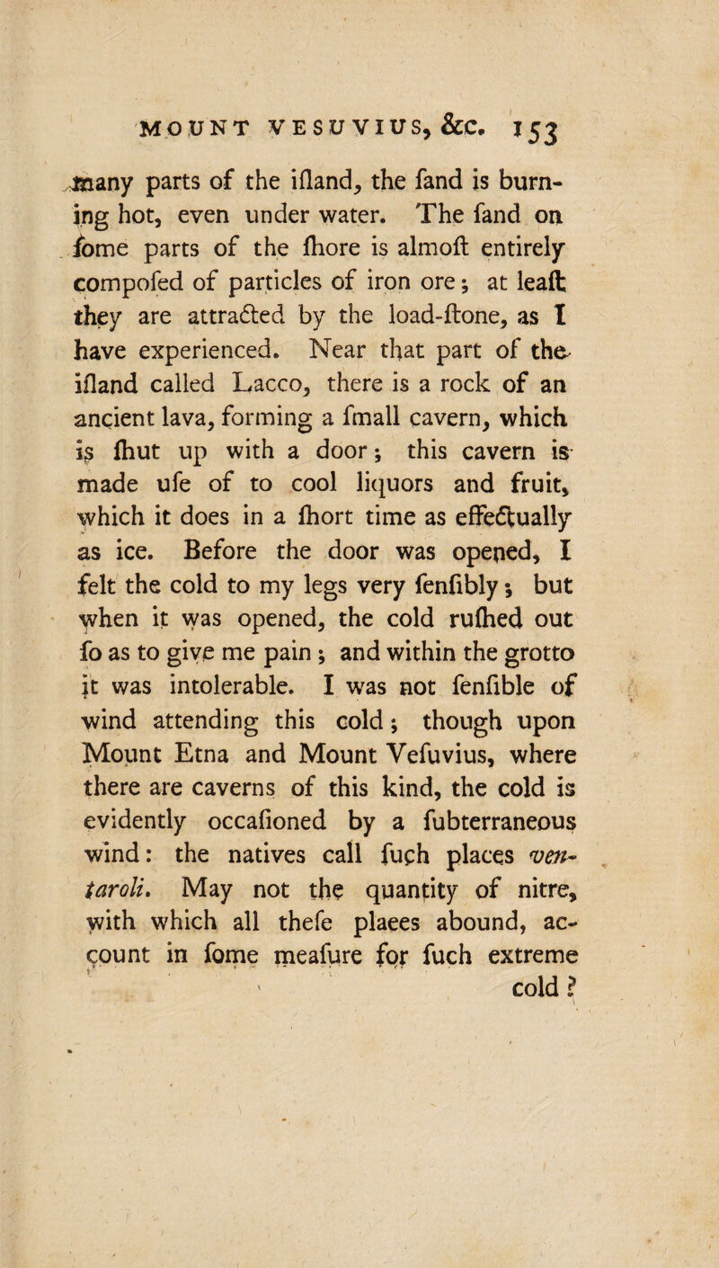 sinany parts of the ifland, the fand is burn¬ ing hot, even under water. The fand on fome parts of the fliore is almoft entirely compofed of particles of iron ore; at leaft they are attracted by the load-ftone, as I have experienced. Near that part of the- ifland called Lacco, there is a rock of an ancient lava, forming a fmall cavern, which is fhut up with a door; this cavern is made ufe of to cool liquors and fruit, which it does in a fhort time as effectually as ice. Before the door was opened, I felt the cold to my legs very fenfibly; but when it was opened, the cold rufhed out fo as to give me pain ; and within the grotto it was intolerable. I was not fenfible of wind attending this cold; though upon Mount Etna and Mount Vefuvius, where there are caverns of this kind, the cold is evidently occafioned by a fubterraneous wind: the natives call fuch places ven~ taroli, May not the quantity of nitre, with which all thefe places abound, ac¬ count in fome meafure for fuch extreme ,• ■ , , T  ' cold ?