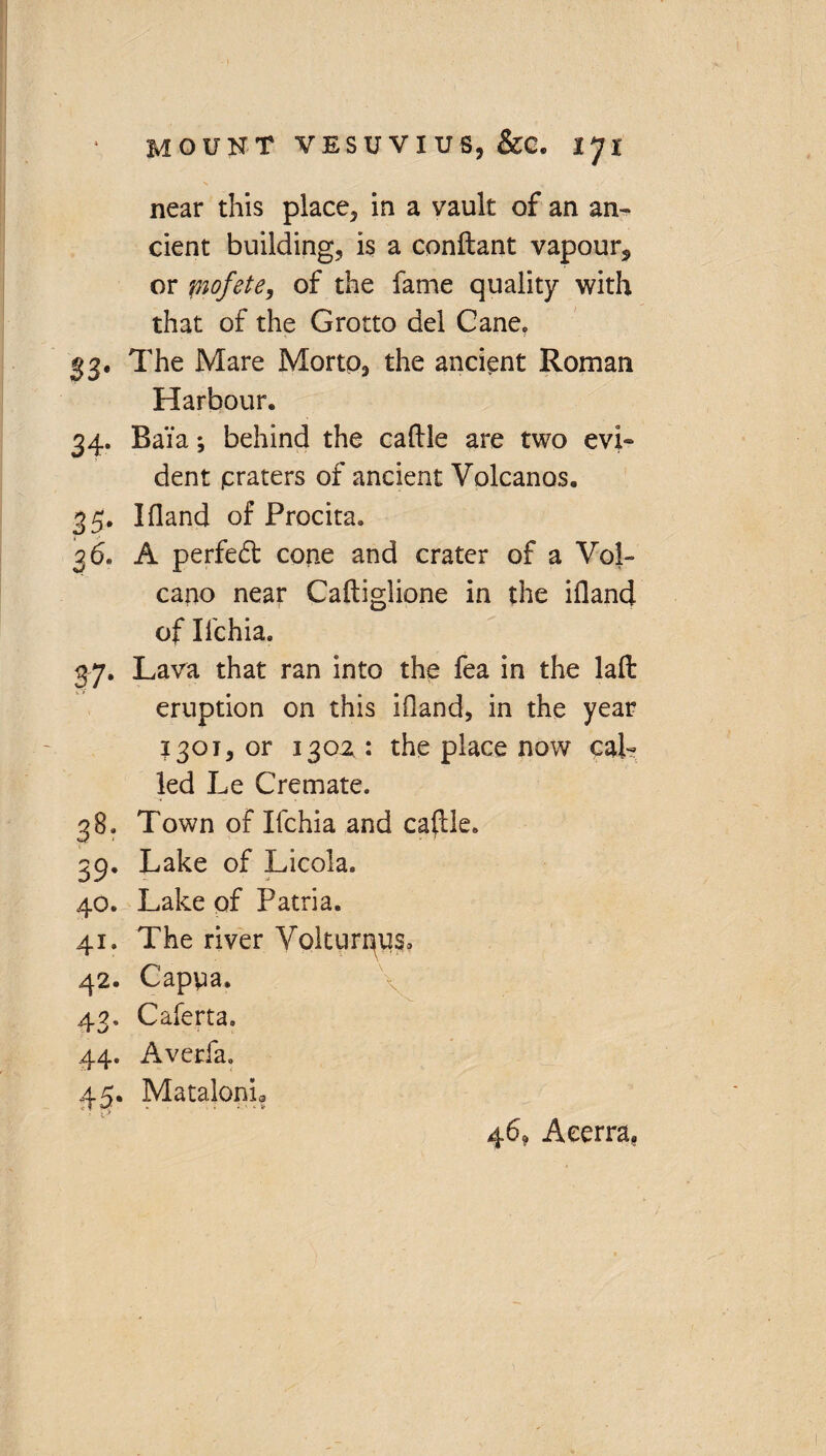 near this place, in a vault of an an¬ cient building, is a conftant vapour, or fnofete, of the fame quality with that of the Grotto del Cane. 33. The Mare Morto, the ancient Roman Harbour. 34. Bai'a♦, behind the caftle are two evi¬ dent praters of ancient Volcanos. 35. Ifland of Procita. 36. A perfed cone and crater of a Vol¬ cano near Caftiglione in the ifland of Ilchia. 37. Lava that ran into the fea in the lafl: eruption on this ifland, in the year 1301, or 130Z : the place now cal¬ led Le Cremate. 38. Town of Ifchia and caftle. 39. Lake of Licola. 40. Lake of Patria. 41. The river Volturnus* 42. Capua. 43. Caferta. 44. Averfa. 45. Matalonh 46? Aeerra,