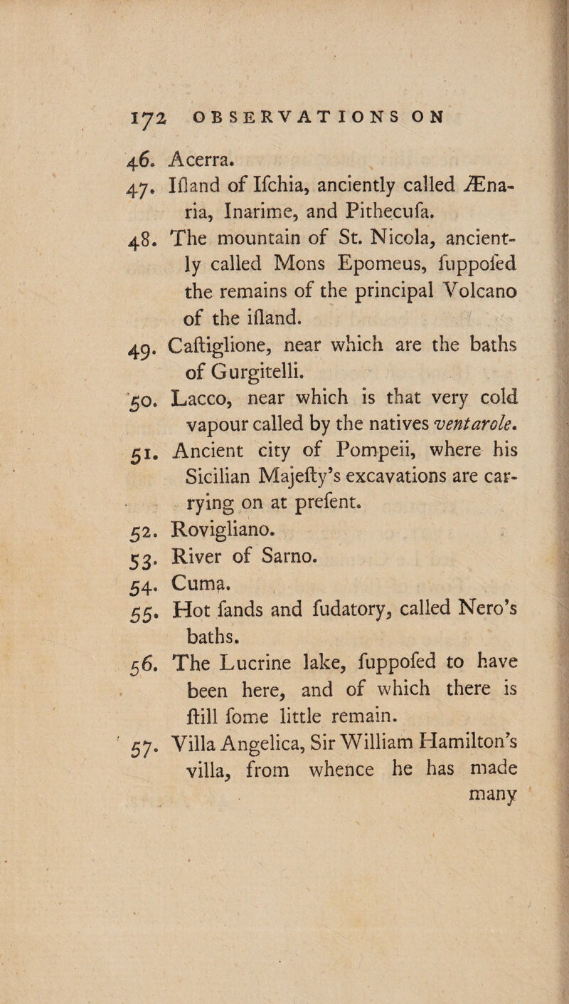 4 6. Acerra. 47» Ifland of Ifchia, anciently called iEna- ria, Inarime, and Pithecufa. 48. The mountain of St. Nicola, ancient¬ ly called Mons Epomeus, fuppofed the remains of the principal Volcano of the ifland. 49. Caftiglione, near which are the baths of Gurgitelli. 50. Lacco, near which is that very cold vapour called by the natives ventarole. 51. Ancient city of Pompeii, where his Sicilian Majefty’s excavations are car¬ rying on at prefent. 52. Rovigliano. 53. River of Sarno. 54. Cum^. 55. Hot fands and fudatory, called Nero’s baths. 56. The Lucrine lake, fuppofed to have been here, and of which there is ftill fome little remain. 57. Villa Angelica, Sir William Hamilton’s villa, from whence he has made many