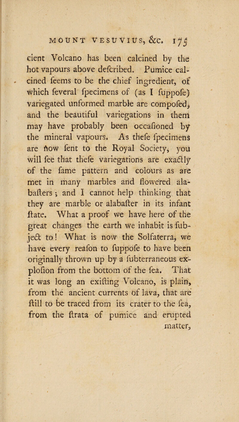 dent Volcano has been calcined by the hot vapours above defcribed. Pumice cal- - cined feems to be the chief ingredient, of which feveral fpecimens of (as I fuppofe) variegated unformed marble are compofed, and the beautiful variegations in them may have probably been occafioned by the mineral vapours. As thefe fpecimens are flow fent to the Royal Society, you will fee that thefe variegations are exa&ly of the fame pattern and colours as are met in many marbles and flowered ala- baiters; and I cannot help thinking that they are marble or alabaiter in its infant Rate. What a proof we have here of the great changes the earth we inhabit is fub- jed to! What is now the Solfaterra, we have every reafon to fuppofe to have been originally thrown up by a fubterraneous ex- plofion from the bottom of the fea. That it was long an exifting Volcano, is plain, from the ancient currents of lava, that are ftill to be traced from its crater to the fea, from the flrata of pumice and erupted matter.