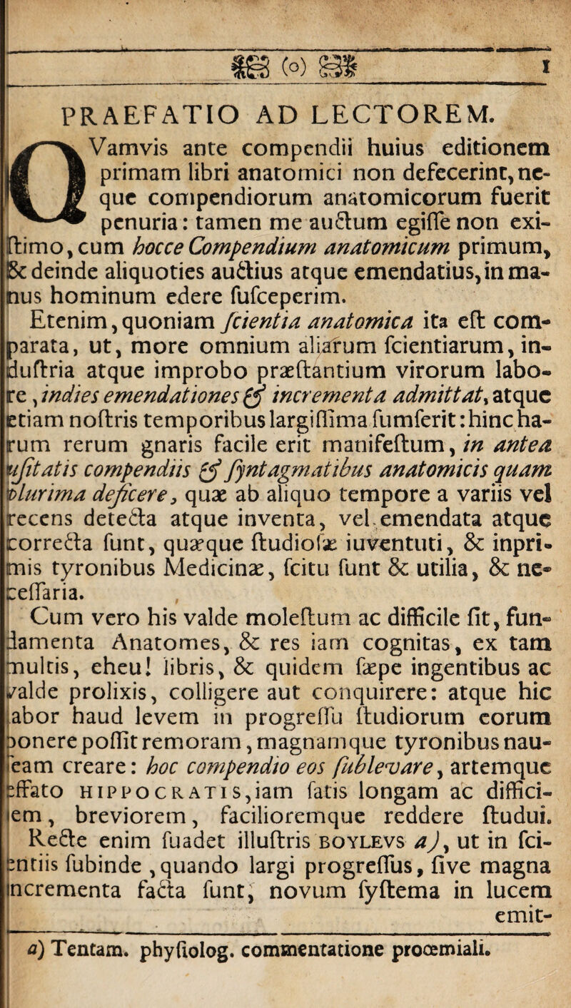 PRAEFATIO AD LECTOREM. OVamvis ante compendii huius editionem primam libri anatomici non defecerint, ne¬ que compendiorum anatomicorum fuerit penuria: tamen me auflum egilfe non exi- rtimo, cum hocce Compendium anatomicum primum, Bc deinde aliquoties auitius atque emendatius, in ma¬ nus hominum edere fufeeperim. Etenim, quoniam j'cientia anatomica ita efl com¬ parata, ut, more omnium aliarum fcientiarum, in- dudria atque improbo praedantium virorum labo¬ re jndies emendationes & incrementa admittat., atque etiam nodris temporibus largiflima fumferit: hinc ha¬ rum rerum gnaris facile erit manifedum, in antea ujitatis compendiis fyntagmatibus anatomicis quam plurima dejicere, quae ab aliquo tempore a variis vel irecens dete&a atque inventa, vel-emendata atque torrefla funt, quaeque dudiofse iuventuti, & inpri- mis tyronibus Medicinae, fcitu funt 8c utilia, & ne- ceffaria. Cum vero his valde moledum ac difficile fit, fun¬ damenta Anatomes, & res iam cognitas, ex tam multis, eheu! libris, & quidem fxpc ingentibus ac valde prolixis, colligere aut conquirere: atque hic abor haud levem in progreffu dudiorum eorum t>onere poffit remoram, magnamque tyronibus nau- 'eam creare: hoc compendio eos fublevare, artemque effato HiPPOCRATis,iam fatis longam ac diffici- *em, breviorem, facilioremque reddere dudui. Re&e enim fuadet illudris boylevs a), ut in fci- pntiis fubinde , quando largi progrefius, five magna incrementa fa&a funt, novum fydema in lucem emit- |—-*—=— ...— a) Tentam, phyftolog. commentatione prooemiali.