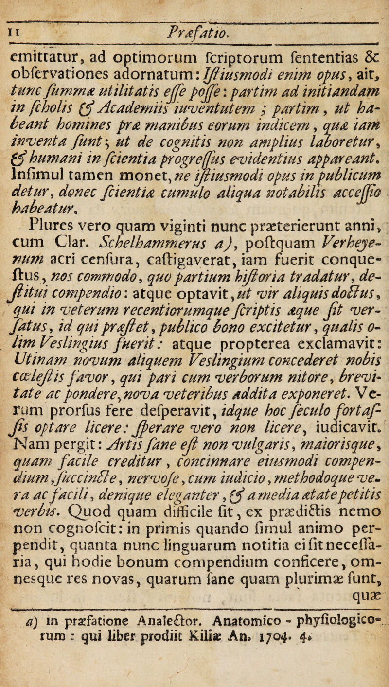 n_ Prafatto. _ emittatur, ad optimorum fcriptorum fententias & obfervationes adornatum: Ifliusmodi enim opus, ait, tunc fumma utilitatis ejje pojfe: partim ad initiandam in fcholis (J Academiis iuventutem ; partim, ut ha- beant homines pra manibus eorum indicem, qua iam inventa funt \ ut de cognitis non amplius laboretur» gf humani in fcientia progreffus evidentius appareant. Infimul tamen monet, ne ifliusmodi opus in publicum detur, donec fcientia cumulo aliqua notabilis accejjio habeatur. Plures vero quam viginti nunc praeterierunt anni, cum Clar. Schelhammerus a), poftquam Verheje- num acri cenfura, caftigaverat, iam fuerit conque- ftus , nos commodo, quo partium hijloria tradatur, de- Jlitui compendio: atque optavit,//^ vir aliquisdoblus, qui m veterum recentiorumque fcriptis aque J,it ver- fatus, id qui proflet, publico bono excitetur, qualis o- lim Veslingius fuerit: atque propterea exclamavit: V'tinam novum aliquem Veslingium concederet nobis cosleflis favor, qui pari cum verborum nitore, brevi¬ tate ac pondere, nova veteribus addita exponeret. V e- rum prorfus fere defperavit, idque hoc feculo fortaf Jis optare licere: Jperare vero non licere, iudicavir. Nam pergit: Artis fane ejl non vulgaris, maiorisque» quam facile creditur , concinnare eius modi compen¬ dium fuccinbte, nervofe, cum iudicio, methodoque ve¬ ra ac facili, denique eleganter, (f a media at at e petitis verbis. Quod quam difficile fit, ex praediolis nemo non cognofcit: in primis quando fimul animo per¬ pendit, quanta nunc linguarum notitia eifitnecefla- ria, qui hodie bonum compendium conficere, ora- nesque res novas, quarum fane quam plurimae funt, quae  1 fi * pnoi —— v ^ »■■ «■iwminw -mi»n ■ ■■»»» ■ a) in prrfatione Anale&or. Anatomico - phyfiologico* rum : qui liber prodiit Kiliae An® 1704» 4»