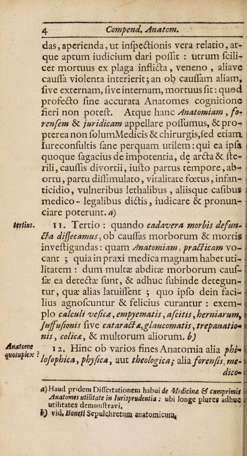 das,aperienda,ut infpedionis vera relatio, ae¬ que aptum iudicium dari poflit : utrum fcili- cet mortuus ex plaga inflida, veneno , aliave caufla violenta interierit 5 an ob caudam aliam, five externam, five internam, mortuus fit: quod profedo fine accurata Anatomes cognitione fieri non poteft. Atque hanc Anatomiam , /0- renfem & juridicam appellare podumus, &pro- pterea non folumMedicis & chirurgis,fed etiam lureconlultis fane perquam utilem:qui ea ipfa quoque fagacius de impotentia, de arda & fte- rili, caullis divortii, iufto partus tempore,ab¬ ortu , partu diffimulato, vitalitate foetus, infan¬ ticidio , vulneribus lethalibus, aliisque cafibus medico - legalibus didis, iudicare & pronun- ciare poterunt, d) tirtms, 11. Tertio: quando cadavera morbis defm~ cta di (Je camus, ob cauffas morborum & mortis inveftigandas: quam Anatomiam, prafiticam vo¬ cant $ quia in praxi medica magnam habet uti¬ litatem : dum multas abditae morborum cauf» fas ea deteda? funt, & adhuc fubinde detegun¬ tur , qua? alias latuiflcnt 5 quo ipfo dein faci- I lius agnofeuntur & felicius curantur : exem¬ plo calculi vcficd, empyematis, afeitis, hermarum, i Jujfufwms five cataracf glaucomatis Arepanatio* nis, colica, & multorum aliorum, h) An atome 12. Hinc ob varios fines Anatomia alia phi* x . i0j0^ica ? yhyfica ^ aut theologica i alia forenfis, me- ;■ dico• | ^)Haud pndem DifTertationem habui de Medicine & cumprimis l\ Anatomes utilitate in Jurisprudentia; ubi longe plure* adhuc i utilitates demoriftrari. y vidii5o»^iSepulchrctuiw anatomicum*