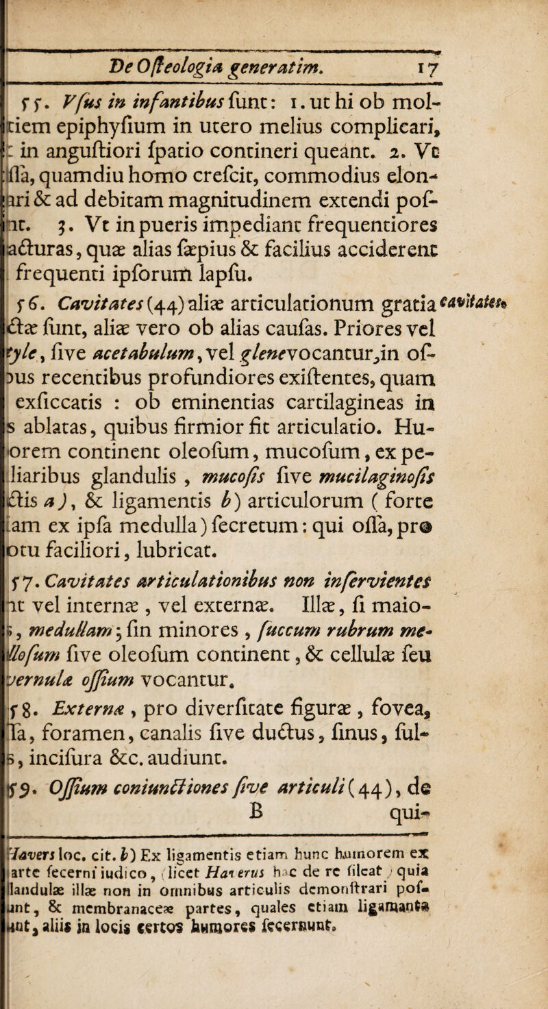 f f. Vfus in infantibus funt: i. ut hi ob mol- tiem epiphyfium in utero melius complicari, : in anguftiori fpatio contineri queant. 2. Vc quamdiu homo crefcit, commodius elon- !iri& ad debitam magnitudinem extendi pof- nt. $. Vt in pueris impediant frequentiores sa&uras, quas alias faspius & facilius acciderent frequenti ipforum lapfu. f 6. Cavitates (44) alias articulationum gratia cavitatet* £tx funt, alias vero ob alias caufas. Priores vel tylc^ five acetabulum £/f#*vocantur,in o£- dus recentibus profundiores exiftentes, quam exficcatis : ob eminentias cartilagineas in s ablatas, quibus firmior fit articulatio. Hu- orem continent oleofum, mucofum, expe- liaribus glandulis , mucofis five mucilaginofis £lis a), & ligamentis b) articulorum ( forte 'am ex ipfa medulla)fecretum: qui ofla,pr® otu faciliori, lubricat. f 7. Cavitates articulationibus non in fer vient es it vel internas, vel externas. Illas, fi maio- 5, medullam; fin minores , fuccum rubrum me~ Uofum five oleofum continent, & cellulas feu vernula ojfium vocantur. if 8. Externa , pro diverfitate figuras, fovea, Ta, foramen, canalis five du&us, finus, fui- 5, incifura &c. audiunt. Ojfium coniuntt 'tones five articuli(44), de B qui-» — ,, „. ■■■ *— ■■ 'lavers loc. cit. b) Ex ligamentis etiam hunc humorem ex arte fecerniiudico, (licet Hat erus hac de rc filcat/quia ilandulae illae non in ornnibus articulis dcmonftrari pof« unt, membranaceae partes, quales etiam ligamantfc dnt, aliis jn locis certos humores fccenmnt»