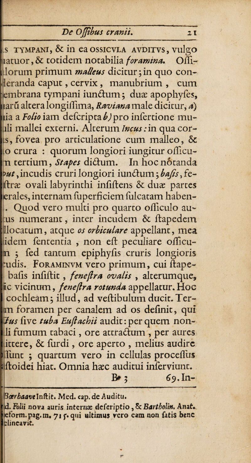 De Ojjibus cranii. z t S TYMPANI, & in eaOSSICVLA AVDITVS, vulgo liiatuor, & totidem notabilia foramina* Offi- i lorum primum matteas dicitur;in quo con- leranda caput, cervix , manubrium , cum hembrana tympani iundum; duae apophyfes, naru altera longiffima, Raviana male dicitur, a) nia a Folioiam defcripta^jpro infertione mu- ali mallei externi. Alterum Incus:in qua cor¬ is, fovea pro articulatione cum malleo, & io crura : quorum longiori iungitur olli cu¬ ti tertium, Stapes didum. In hoc notanda incudis cruri longiori iundum; fe¬ lite ovali labyrinthi infiftens & duae partes erales, internam fuperficiem fulcatam haben- !. Quod vero multi pro quarto officulo au- rus numerant, inter incudem & ftapedem [lllocatum, atque os orbiculare appellant, mea iidem fententia , non eft peculiare officii- n ; fed tantum epiphyfis cruris longioris :udis. Foraminvm vero primum, cui ftape- bafis infiflit , feneflra ovalis , alterumque, ic vicinum, feneflra rotunda appellatur.Hoc cochleam; illud, ad veflibulum ducit. Ter- m foramen per canalem ad os definit, qui lus five tuba Euflachii audit: per quem non- lli fumum tabaci, ore attradum , per aures itterc, & fur di, ore aperto , melius audire ) lunt ; quartum vero in cellulas procefiiis Jlfkoidei hiat. Omnia haec auditui inferviunt. B* 5 69. In- j Bosrbaave\nft.\ti Med. cap. de Auditu. \d. Folii nova auris internae deferiptio, 5c Bartholin, Anat. I^fbrm. pag.m, 71 pqui ultimus vero eam non fatis bene elineavit. r