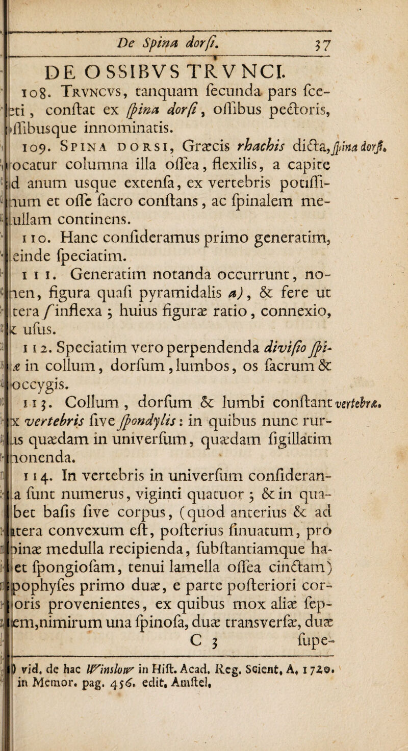 — De Spina dor/i. 37 DE OSSIBVS TRVNCI. io8* Trvncvs, canquam fecunda pars fce- »ti, conflat ex /pina dor (i, ortibus pectoris, ilibusque innominatis. 109. Spina dorsi, Graecis rhachis di da,Jpina dorj!* ocatur columna illa oflea, flexilis, a capire fl anum usque extenfa, ex vertebris potifli- num et orte facro conflans, ac (pinalem me- [ullam continens. 110. Hanc condideramus primo generarim, einde fpeciatim. 111. Generarim notanda occurrunt, no- nen, figura quali pyramidalis a), & fere ut tera/inflexa j huius figura ratio, connexio, k udis. 112. Speciatim vero perpendenda divifio Jpi- & in collum, dorfum, lumbos, os facrum & occygis. 11$. Collum, dorfiim & lumbi conflant vertebra* x vertebris five (pondylis: in quibus nunc rur¬ as quaedam in univerfum, quaedam figillatim ponenda. 114. In vertebris in univerrtim confideran- a (unt numerus, viginti quatuor , &in qua- bet bafis live corpus, (quod anterius & ad atera convexum eft, pofterius finuatum, pro linx medulla recipienda, fubftantiamque ha* et fpongiofam, tenui lamella oflea cindam) pophyfes primo duae, e parte pofteriori cor- oris provenientes, ex quibus mox aliae fep- iem,nimirum una (pinofa, duae transverfe, dux C 3 fupe» l I) vldt de hac U^inslotr in Hift. Acad, Iieg. SGient, A, 1 720. in Memor, pag. 456. edit, Amftel,