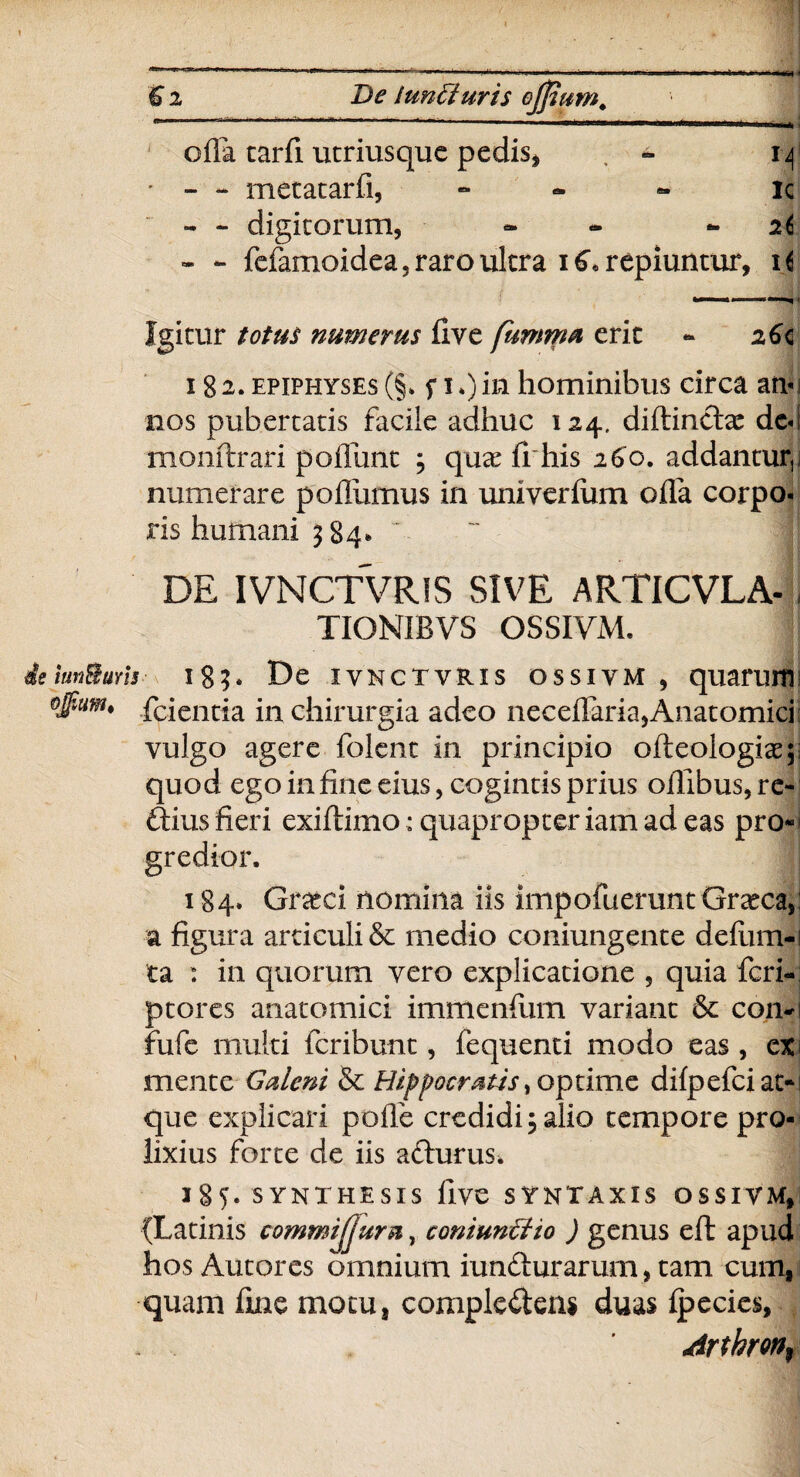 € i De iunfturis effiam. offa tarfi ucriusque pedis, - 14 • - - metatarfi, - ic - - digitorum, - - - 26 - - fefamoidea, raro ultra 16« repiuntur. Igitur totus numerus five fumma erit - 26c 18 2. epiphyses (§* s 10 m hominibus circa arr nos pubertatis facile adhuc 124. diftincffc dc«! monftrari poffunt ; quae fi his 260. addantur,i numerare pofllimus in univerftim ofla corpo- ris humani 3 84* DE IVNCTVRIS SIVE ARTICVLA- , TIONIBVS OSSIVM. iun&uris 183* De iynctvris ossivm , quaruriis fcientia in chirurgia adeo neceffaria,Anatomici vulgo agere folent in principio ofteologiae;; quod egoinfineeius, cogintisprius ofiibus,re- ftius fieri exiftimo : quapropter iam ad eas pro* gredior. 184» Grteci nomina iis impofuerunt Graeca,: a figura articuli & medio coniungente defum-i ta : in quorum vero explicatione , quia feri- ptores anatomici immenfum variant & con-i fufe multi feribunt, fequenti modo eas , ex i mente Galeni & Hippocratis, optime dilpefei at¬ que explicari polle credidi; alio tempore pro¬ lixius forte de iis a&urus. 185. SYNTHESIS five SYNTAXIS OSSIVM, {Latinis commijjura, coniunffiio ) genus eft apud hos Autores omnium iun&urarum, tam cum, quam fine motu, complentem duas Ipecies, Artbron^