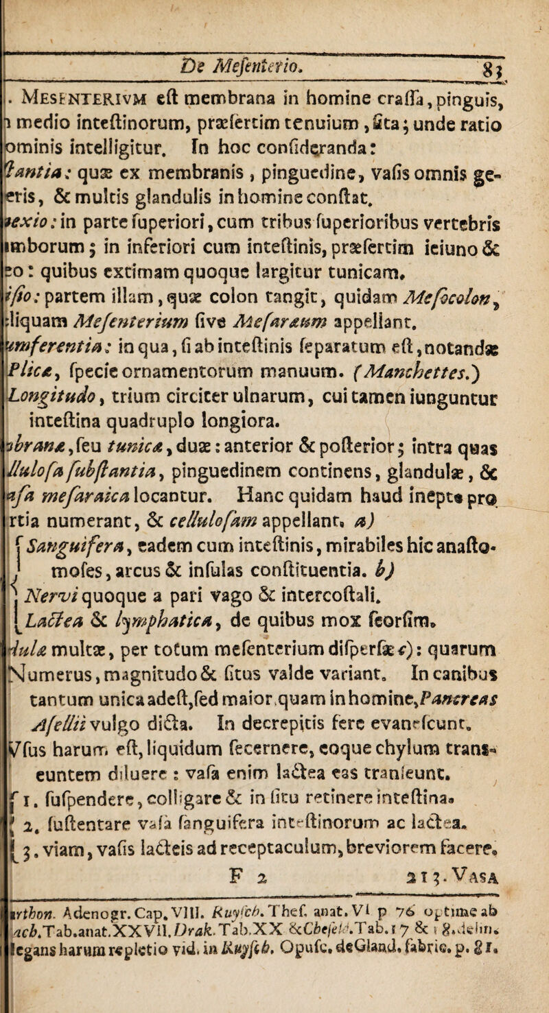 De Mefenierio. g ^ . Mesfnterivm eft membrana in homine crafla, pinguis, i medio inteftinorum, praefertim tenuium, Sta; unde ratio ominis intelligitur. In hoc confidejranda: dantia: qux ex membranis , pinguedine, vafis omnis ge» eris, & multis glandulis in homine condat. texio: in parte fuperiori, cum tribus fuperioribus vertebris imborum; in inferiori cum inteftinis, prsefertim ieiuno & eo: quibus extimam quoque largitur tunicam» i/io: partem illam,quae colon tangit, quidam Mcfocohn? diquam Mefcnterium five Me/ar&um appellant. um ferentia: in qua, fi ab inteftinis feparatum eft,notandae Plicif, fpecieornamentorum manuum. (Manchettesi) Longitudo, trium circiter ulnarum, cui tamen iunguntur inteftina quadruplo longiora. vbrana, feu tunica, duae: anterior & pofterior; intra quas Ilulofa fubftantia, pinguedinem continens, glandulae, Se afa mefaraica locantur. Hanc quidam haud inepu pro rtia numerant, & cellulofam appellantB a) f Sanguifera, eadem cum inteftinis, mirabiles hic anafto* mofes, arcus & infulas conftituentia. b) j Nervi quoque a pari vago & intercoftali. \La£tea & lymphatica, de quibus mox feorfim* duU multa:, per toCum mefentcriumdifperfe:*): quarum Numerus, magnitudoSc fitus valde vadant. In canibus tantum unica adeft,fedmaior.quam in homine,Pancreas slfelliiv\Ago diSa. In decrepitis fere evanrfcunt. ^fus harurr. eft, liquidum fecernere, coque chylum trans*» euntem diluere : vafa enim la£tea eas tranleunt, f i. fufpendere, colligare & in fitu retinere mteftinaa J 2. fuftentare v^fa fanguifera intrftinorum ac kctea. [ l. viam, vafis la&eis ad receptaculum, breviorem tacere® F 2 213. Vasa 1 rthon. Adcnogr. Cap. VIII. Ruyfcb. Thef, anat.Vi p 76' optime ab /2C/&4Tab*anat.XXVll. Drak. Tab.XX IkCbefe&Tab.j 7 & 5 g.deiiru legans harum repletio vid. inKuyftib' Opufe.deGIand. fabrie.p. $1«