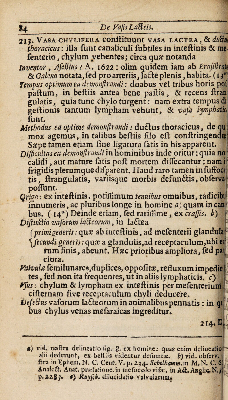 ■Antiflrti *4 De Fafis Lafleis. 213. Vasa chylifera conftituunt vasa lactea, & duftui thoracicus: illa funt canaliculi fubtiles in inteftinis & me- fenterio, chylum #vehentes; circa quae notanda Inventor, rffellius; A. 1622 : olim quidem iam ab ErajiftraU &Galeno notata, fed pro arteriis, 3a£le plenis, habita. (13*' Tempus optimum ea demonstrandi: duabus vel tribus horis pof paftum, in beftiis antea bene pallis, & recens ftran gulatis, quia tunc chylo turgent: nam extra tempus di geftionis tantum lympham vehunt, & vafa lympbatic< funt* I Methodus ea optime demonjtrandi: duftus thoracicus, de auc mox agemus, in talibus beftiis filo eft conftringencluj Saepe tamen etiam fine ligatura fatis in his apparent. Difficultas ea demonjtrandi in hominibus inde oritur: quia nor calidi, aut mature fatis poft mortem difiecantur; nam i r frigidis plerumque difparent, Haud raro tamen infuffocs tis, ftrangulatis, variisque morbis defun£tis,obferva poflunt. Qrigo: ex inteftinis, potiflimum tenuibus omnibus, radicibi innumeris, ac pluribus longe in homine a) quam in canF bus. ( 14*) Deinde etiam, fed rarifilme, ex craffis. b) DiftinBio vaforum lafteorum, in la£lea f primi generis: quae ab inteftinis, ad mefenterii glandula \fecmdigeneris:quae a glandulis,ad receptaculum,ubi er rum finis, abeunt. Hxc prioribus ampliora, fed pai ciora. FalvuU femilunare5,duplices, oppofitse, refluxum impedie1 tes, fed non ita frequentes, ut in aliis lymphaticis, c) Ffus: chylum & lympham ex inteftinis per mefenterium cifternam five receptaculum chyli deducere. faefettus vaforum lafteorum in animalibus pennatis : in qi bus chylus venas mefaraicas ingreditur» 214* It fert a) vid. noftra delineatio %, ex homine; quas enim deliueatio> alii dederunt, ex beftiis videntur defumtae. b) vid. obferv. itra in Ephem. N. C. Cent. V. p, 234. Scbelhamm.in M.N. C. 8! Anale&. Anat, praefatione, in mefocolo vifae, in Aft, AngH«.N.d^; p.ZZgj. #) Rttyfih* dilucidatis Valvularum*