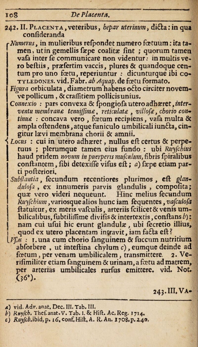 xo8 T>e Placenta, 242. II. Placenta,veteribus, hepar uterinum, dicta: in qua confideranda rNumerus, in mulieribus refpondet numero fotuum: ita ta¬ men» ut in gemellis fa?pe coalita? fint ; quorum tamen vafa inter fe communicare non videntur: in multis ve¬ ro beftiis, praefertim vaccis, pluresfic quandoque cen¬ tum pro uno fotu, reperiuntur : dicunturque ibi co¬ tyledones, vid. Fabr. ab Aquap. de fetu formato. Figura orbiculata, diametrum habens o£to circiter novem- ve pollicum, 8c crafiitiem pollicis unius. Connexio : pars convexa 6c fpongiofauteroadbxtQt,inter~ ventu membrana tenuijfima, reticulata , villofa, chorio con- tinua 1 concava vero , fetum recipiens, vafa multa 5c ampla oftendens, atque funiculo umbilicali iun&a, cin¬ gitur la?vi membrana chorii & amnii. \ Locus : cui in utero adhaeret, nullus eft certus 8t perpe¬ tuus ; plerumque tamen eius fundo ; ubi Ruyfcbius haud pridem novum in puerperis mufcttium, fibris fpiralibus conflantem, libi detexiffe vifus eft; a) faepe etiam par¬ ti pofteriori. Subftantia, fecundum recentiores plurimos , eft glan- dulofa , ex innumeris parvis glandulis , compofita; qua? vero videri nequeunt. Hinc melius fecundum R#5fcta?7z,variosque alios hunciam fequentes,vafculofa Ustuitur, ex meris vafcuiis, arteriis fcilicet&venis um¬ bilicalibus, fubtilifiime divifts & intertextis, conflans b): nam cui ufui hic erunt glandula?, ubi fecretio illius, quod ex utero placentam inaravit, iam fafta eft? : i.una cum chorio fanguinem 6f fuccum nutritium abforbere t ut inteftina chylum c), eumque deinde ad fetum, per venam umbilicalem, transmittere. 2. Ve- rifimiliter etiam fanguinem Sc urinam, a fetu ad matrem, per arterias umbilicales rurfus emittere, vid. Not. .06*). 245.IIL Va- <s) vid. Adv. anat* Dec. III. Tab. III. b) Ruyfcb, Thef.anat.V. Tab. L Sc Hift. Ac. Reg. 1714. c) Rtfj/cj&.ibid, p. R. Aa. l708,p.Z4®,