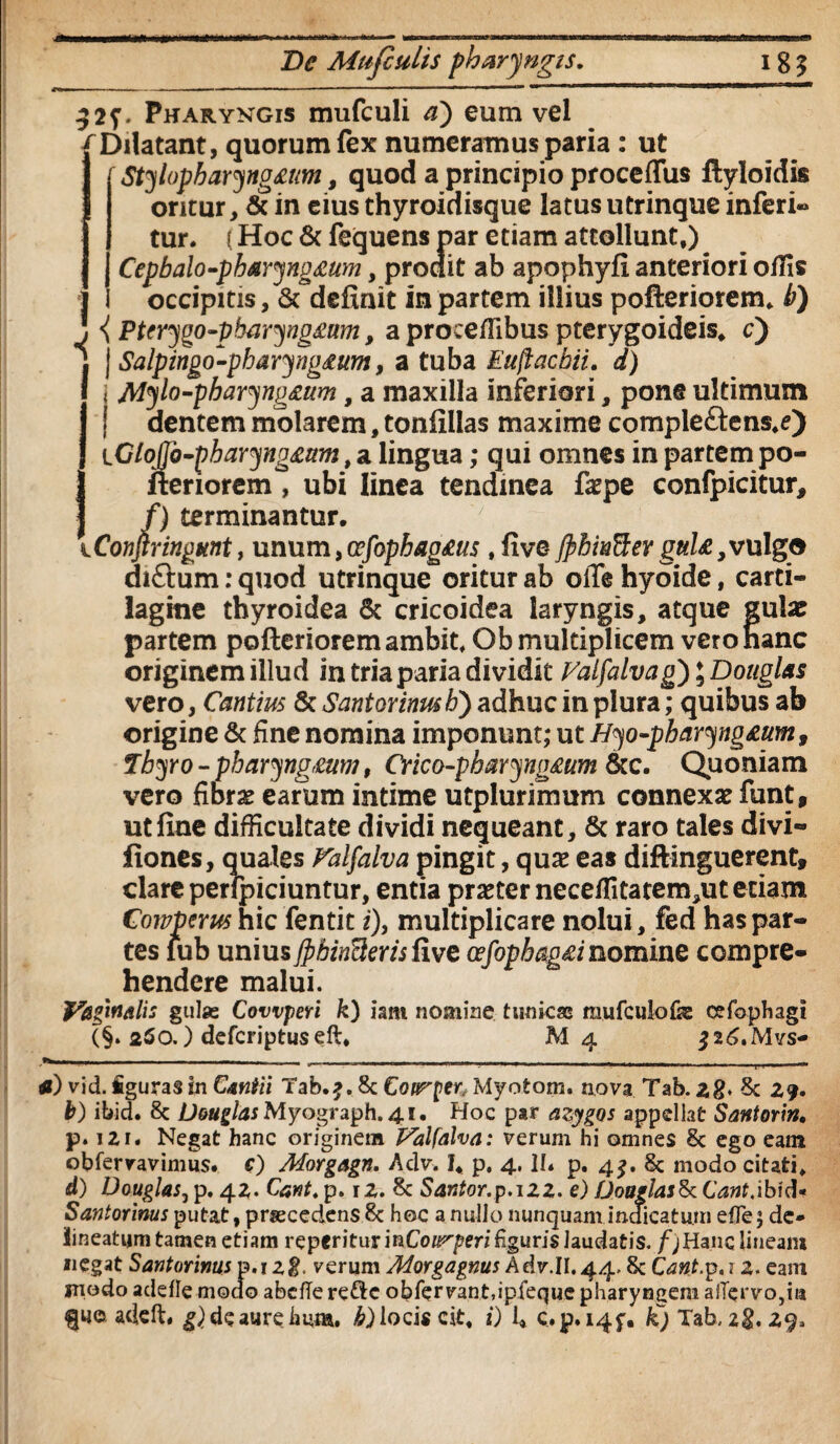 De Mufiulis pharyngis. 18? 1 I 32f* Pharyngis mufculi a) eum vel Dilatant, quorum fex numeramus paria : ut Stylopharyno£um, quod a principio proccflus flyloidis oritur, & in eius thyroidisque latus utrinque inferi-» tur. (Hoc & fequens par etiam attollunt,) Cepbalo-ph&ryno£um, prodit ab apophyfi anteriori offis occipitis, & definit in partem illius pofteriorem, b) { Ptcrygo-pharyng£um, a proceffibus pterygoideis, c) j Salpingo-pharyng£um, a tuba Euftacbii. d) i Mylo-pbaryng£um, a maxilla inferiori, pone ultimum dentem molarem, tonfillas maxime compleftens,e) iGloJJb-pbaryno£mn, a lingua; qui omnes in partem po¬ fteriorem ^ ubi linea tendinea fa?pe confpicitur, p /) terminantur, 7 [Confirmgknt, unum, cefophag£us , live JpbivSer gul£ ,vulgo diftum: quod utrinque oritur ab offe hyoide, carti¬ lagine thyroidea & cricoidea laryngis, atque gula? partem pofteriorem ambit, Ob multiplicem vero hanc originem illud in tria paria dividit Valfalva g^^Dougl&s vero, Cautius & Sant ovinus h) adhuc in plura; quibus ab origine & fine nomina imponunt; ut Hyo-pbavyig£um9 Tbyro - phavyngmm, Cvico-pbaryng£um &c. Quoniam vero fibrae earum intime utplurimum connexa? funt, ut fine difficultate dividi nequeant, 6c raro tales divi- fiones, quales Valfaiva pingit, qua? eas diftinguerent, clare perfpiciuntur, entia pra?terneceffitatem,ut etiam Cowpcrus hic fentit i), multiplicare nolui, fed has par¬ tes iub unius jpbinQeris five cefopbag£inomine compre¬ hendere malui. VagiUAlis gulse Covvperi k) iam nomine tunicas raufculofje cefophagi (§. 250.) defcriptuseft, M4 526,Mvs- — - - - - - -,— -- - - - . - - . - __ — tf) vid. figuras in Cantii Tab.?. 8c Coirper, Myotom. nova Tab. z8* 3c 2?. t) ibid. 8c DouglasMyograph.41. Hoc par azygos appellat Santorin, p. i2i« Negat hanc originem Valfalva: verum hi omnes 8c ego eam obfervavimus. c) Morgagn. Adv. I, p, 4. II* p. 4^. 8c modo citati, d) Douglas, p. 42. Cant. p. \z. & Santor.p.izz. e) Doaglasfk Cant.ibid* Santorinus putat, procedens 8c hec a nullo nunquam indicatum efle; de- lineatum tamen etiam reperiturinCo^/?en'%uris laudatis./)Hanc lineam negat Santorinus p.i2g, verum Morgagnus Adv.II.44.8c Cant.p.j 2. eam iriodo adefle modo abcfTe redc obfervant,ipfeque pharyngem afTervo,m adeft* de aure hiim. b) locis cit, i) 1* c.p.i4f, £} Tab. 28.29*