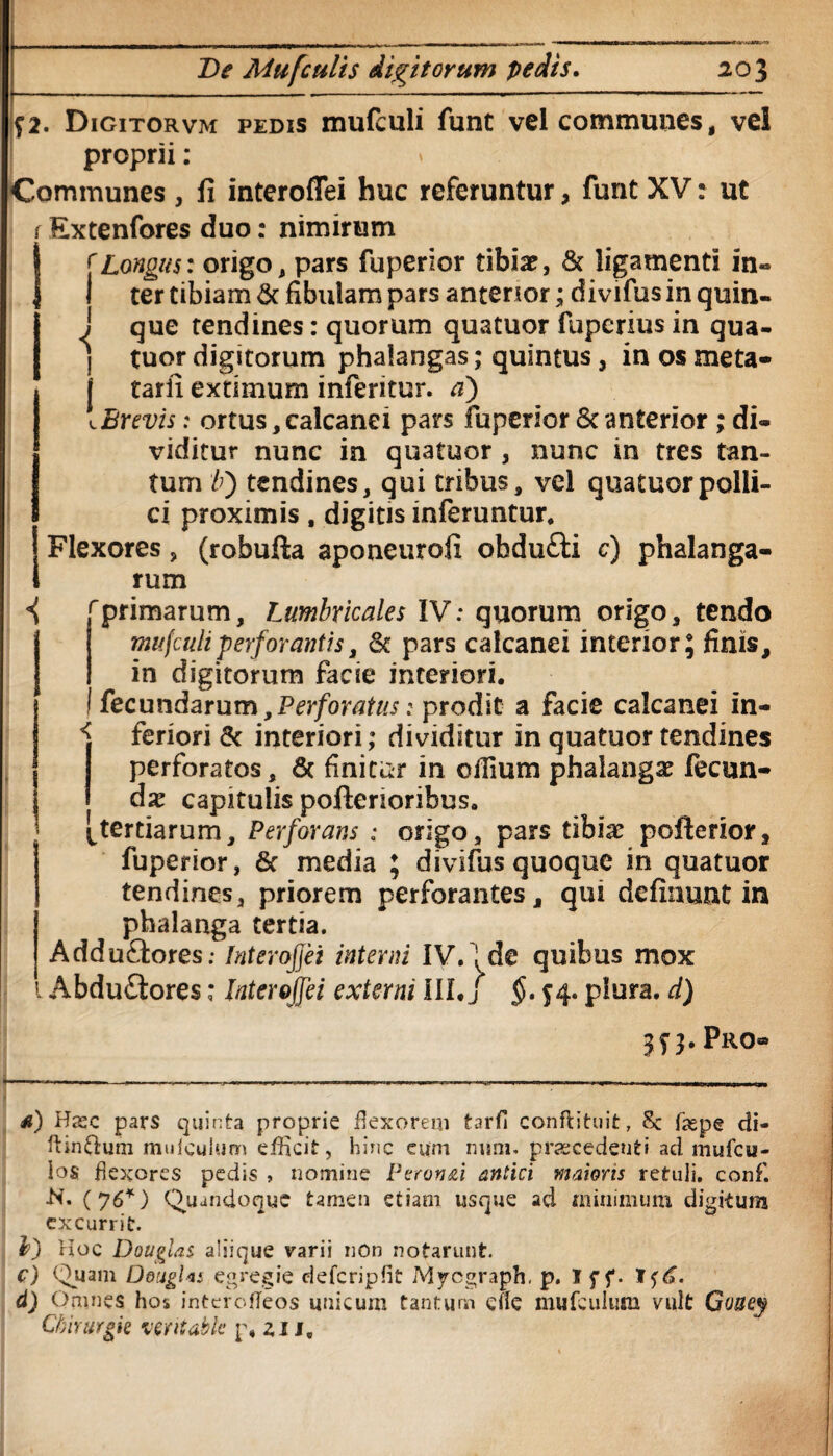 ?2. Digitorvm pedis mufculi funt vel communes, vel proprii: * Communes , fi interoffei huc referuntur, funt XV: ut f Extenfores duo: nimirum Longus: origo, pars fuperior tibiae, St ligamenti in¬ ter tibiam 8t fibulam pars anterior; divifus in quin- i que tendines: quorum quatuor fuperius in qua- j tuor digitorum phalangas; quintus, in os meta- j tarfi extimum inferitor, a) [Brevis: ortus, calcanei pars fuperior St anterior ; di¬ viditur nunc in quatuor , nunc in tres tan¬ tum b') tendines, qui tribus, vel quatuor polli¬ ci proximis, digitis inferuntur. Flexores, (robufta aponeurofi obdufti c) phalanga¬ rum i f primarum. Lumbricales IV: quorum origo, tendo mufculi perforantis, St pars calcanei interior; finis, in digitorum facie interiori, fecundarum,Perforatus: prodit a facie calcanei in- ^ feriori St interiori; dividitur in quatuor tendines perforatos, 6c finitor in cilium phalangae fecun¬ dae capitulis poftenoribus, k tertiarum, Perforans : origo, pars tibiae pofterior, fuperior, St media ; divifus quoque in quatuor tendines, priorem perforantes, qui definunt in phalanga tertia. Addu£tores; Interoffei interni IV. ’ de quibus mox Abduflores: Interoffei externi III*/ $. 54. plura, d) 3 f 3. Pro» a) Has c pars quinta proprie flexorem tarfi conffcituit, 8c fiepe di- ftin&um mulculum efficit, hinc eum mini, praecedenti ad mufeu- los flexores pedis , nomine Peron&i antici maioris retuli, conf. -N. (76*) Quandoque tamen etiam usque ad minimum digitum excurrit. l>) Hoc Douglas aliique varii non notarunt. c) Quam DougUs egregie defcripfit Mycgraph. p. I f f. 1<;6. d) Omnes hos interofleos unicum tantum efie mufculum vult Goney Ckirurgk ventabit p, 211,