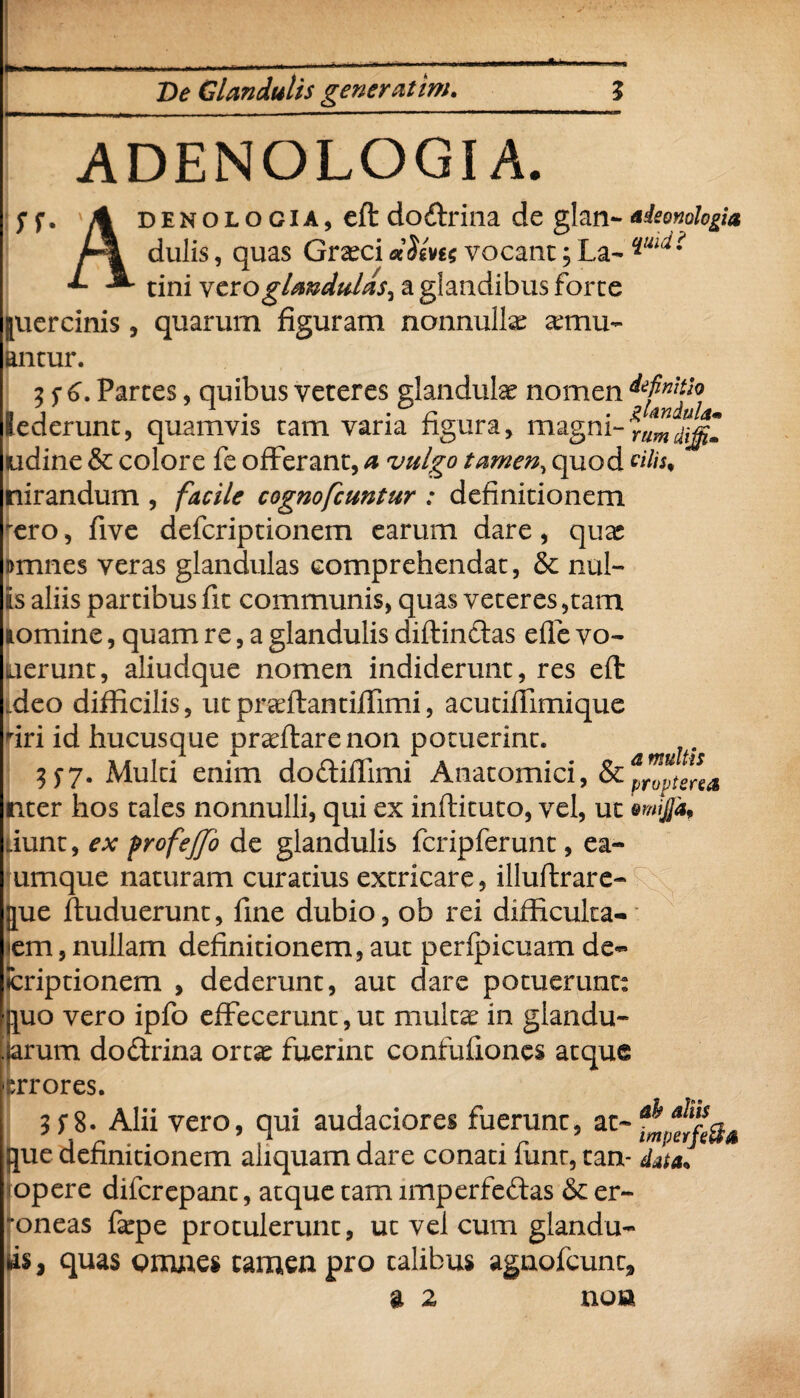 .ADENOLOGI A. y f, ' A denologia, eft dodrina de glan- aieonplogia dulis, quas Gratci vocant; La- tini vero glandulas^ a glandibus forte juercinis, quarum figuram nonnullae temu- antur. 2 5 6. Partes, quibus veteres glandulae nomen dtfnitio (ederunt, quamvis tam vana figura, magni-rum^m udine & colore fe offerant, a vulgo tamen, quod «7/* nirandum , /ir/7* cognofcuntur : definitionem 'ero, five defcriptionem earum dare, quas amnes veras glandulas comprehendat, & nui» is aliis partibus fit communis, quas veteres ,tam lomine, quam re, a glandulis diffindas efle vo¬ verunt, aliudque nomen indiderunt, res eft .deo difficilis, utpradfantiffimi, acutiffimique firi id hucusque proflare non potuerint. 157. Multi enim dodiflimi Anatomici, oCprvptsrea uter hos tales nonnulli, qui ex inftituto, vel, ut ewijjd, iunt, ex profejjo de glandulis fcripferunt, ea- umque naturam curatius extricare, illuftrare- [pie ftuduerunt, fine dubio, ob rei difficulta¬ tem , nullam definitionem, aut perfpicuam de~ ♦criptionem , dederunt, aut dare potuerunt: uo vero ipfo effecerunt, ut multat in giandu- rum dodrina ort$e fuerint confufiones atque rxrores. 3 Si. Alii vero, qui audaciores fuerunt, at- que definitionem aliquam dare conati funt, tan- data. opere difcrepant, atque tam imperfedas & er¬ roneas fatpe protulerunt, ut vel cum glandu¬ lis , quas omnes tamen pro talibus agnofcunt a 2 9 non