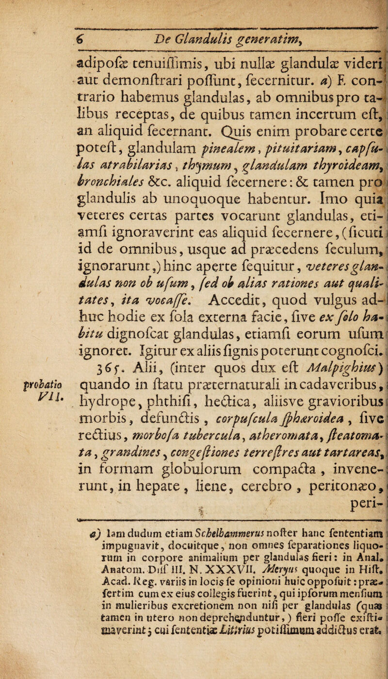 probatio V1U € De Glandulis gener at im, adipofe tcnuiflimis, ubi nuite glandute videri, aut dernonftrari pofliint, fecernitur. a) E con¬ trario habemus glandulas, ab omnibus pro ta¬ libus receptas, de quibus tamen incertum eft, an aliquid fecernant. Quis enim probare certe poteft, glandulam pinealem, pituitariam, capfu- las atrabilarias, thymum , glandulam thyroideam, bronchiales &c. aliquid fecernere: & tamen pro j glandulis ab unoquoque habentur. Imo quia veteres certas partes vocarunt glandulas, eti-i amfi ignoraverint eas aliquid fecernere, (ficuti id de omnibus, usque ad praecedens feculum, ignorarunt,) hinc aperte fequitur, veteresglan-\ dulas non ob ufum, fed oh alias rationes aut quali¬ tates, ita vocafje. Accedit, quod vulgus ad¬ huc hodie ex fola externa facie, live ex filo ha- \ bitu dignofcat glandulas, etiamfl eorum ufum ignoret. Igitur ex aliis fignis poterunt cognofci. 3 Alii, (inter quos dux eft Malpighim) i quando in flatu praxernaturali in cadaveribus, j hydrope5 phthifi, hedica, aliisve gravioribus: morbis, defundis , corpufcula fih&roidea , five1 re diu s, morbo (a tubercula, atheromata, fleat orna¬ ta , grandines y congefliones terre (Ires aut tart areas,: in formam globulorum compada , invene- \ runt, in hepate , liene, cerebro, peritoneo»! i peri-i IgnOT» ........... ..... . ■. ........... '■» —■iimw. . ■—» i a) lamdudum etiam Scbelbammcrus naRer hanc fen tenti ani i impugnavit, docuitque, non omnes feparationes liquo¬ rum in corpore animalium per glandulas fieri: in Anal. i Anatoni. Dilf HI. N. XXXVII. Aicryui quoque in Hift. Acad. Reg. variis in locis fe opinioni huic oppofuit: prae» i fertim cum ex eius collegis fuerint, qui ipforummenfium :i in mulieribus excretionem non nifi per glandulas Quas i tamen in utero non deprehenduntur,) fieri pofTe exilii* ©averint 5 cui fententiae Utirius pod Ulmum addimus erat.