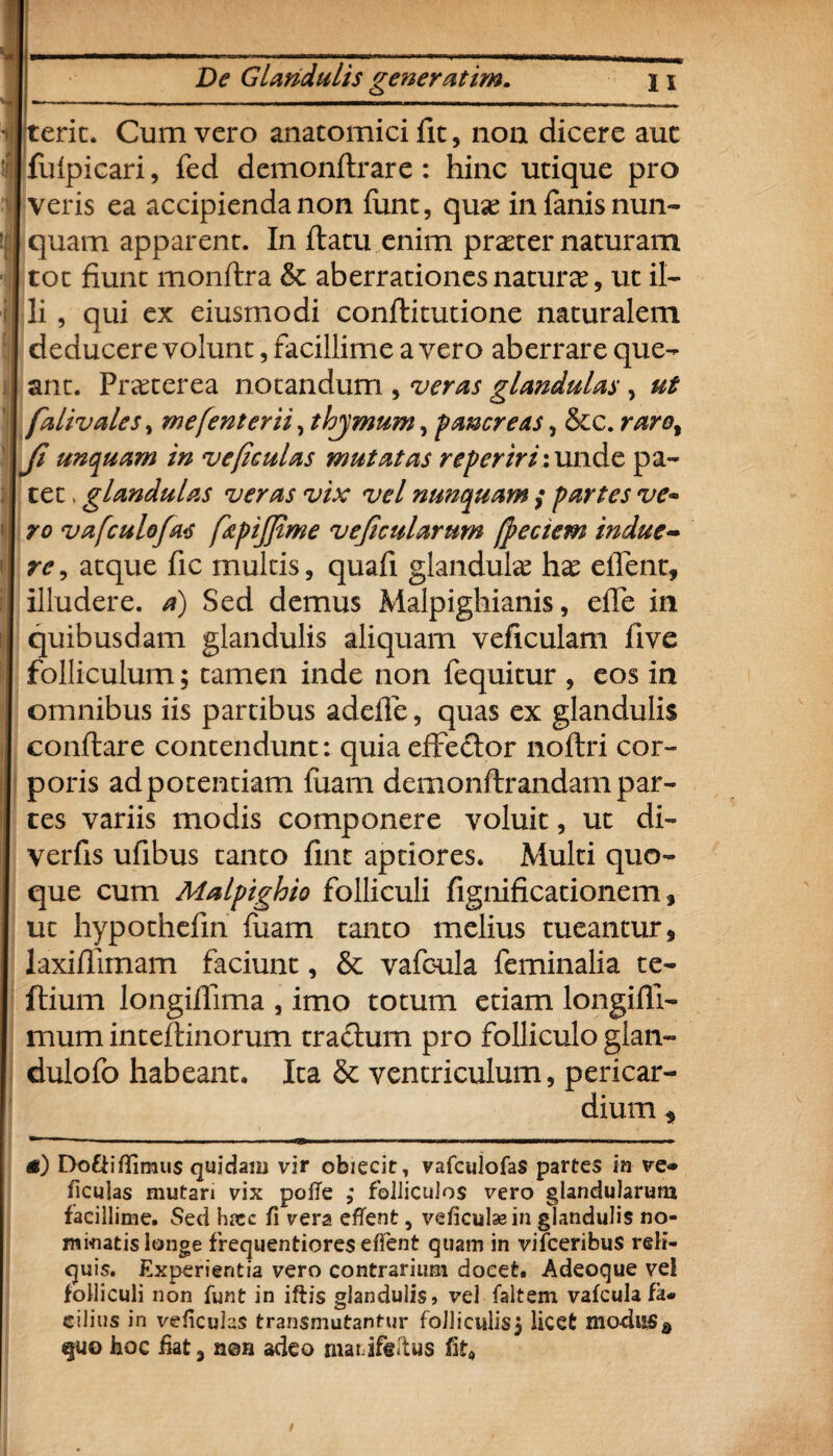 ot fiunt monftra & aberrationes natura, ut il¬ ii , qui ex eiusmodi conflitutione naturalem deducere volunt, facillime a vero aberrare que¬ ant. Praeterea notandum , veras glandulas, ut falivales, mefenterii ,thjmum ^ pancreas, &c. raret Ji unquam in ve ficulas mutatas repertrix unde pa¬ tet . glandulas veras vix vel nunquam ,• partes ve* ro vafculofas fiepijfime vejicularnm fpectem indue¬ re , atque fic multis, quafi glandula hx eflent, illudere, a) Sed demus Malpighianis, efle in quibusdam glandulis aliquam veficulam five folliculum; tamen inde non fequitur , eos in omnibus iis partibus adefle, quas ex glandulis conflare contendunt: quia effeclor noflri cor¬ poris adpotentiam fuam demonflrandam par- tes variis modis componere voluit, ut di- verfis ufibus tanto fint aptiores. Multi quo¬ que cum Malpighie folliculi fignificationem , ut hypothefin fuam tanto melius tueantur, laxiflimam faciunt, & vafoula feminalia te- ftium longifiima , imo totum etiam longifli- mum inteflinorum tractum pro folliculo glan- dulofo habeant. Ita & ventriculum, pericar¬ dium , tf) Dofiifllmus quidam vir obiecit, vafculofaS partes in ve* ficulas mutan vix pofTe ; folliculos vero glandularum facillime. Sed hnec fi vera eflent, veficulaein glandulis no¬ minatis longe frequentiores eflent quam in vifceribus reli¬ quis. Experientia vero contrarium docet. Adeoque vel folliculi non funt in iftis glandulis» vel faltern vafcula fa¬ cilius in veficulas transmutantur folliculis, licet modus s quo boc fiat, n©n adeo marifeitus fit*