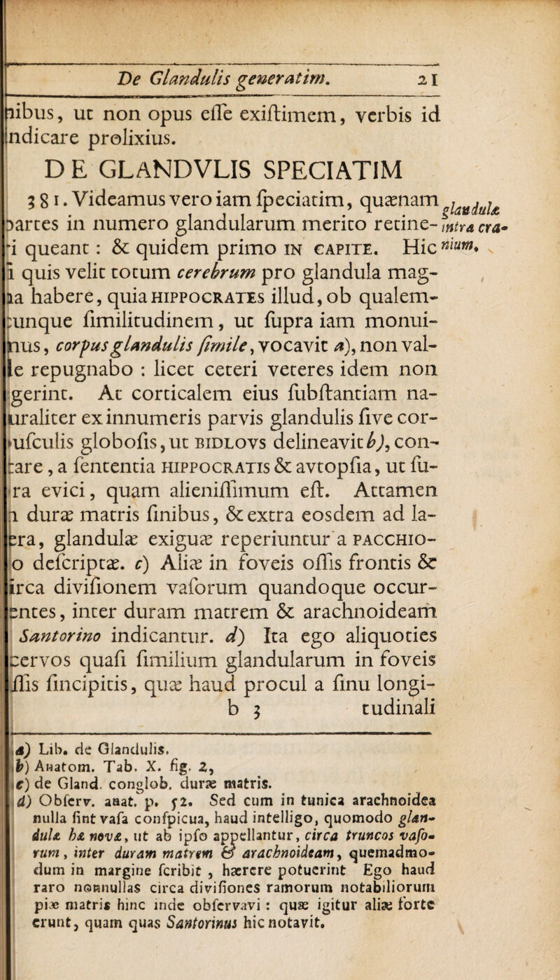 f'm .■■.. ....-....—---- De Glandulis gener at im. 21 libus, ut non opus elTe exiftimem, verbis id indicare prolixius. D E GLANDVLIS SPECIATIM 3 8 1. Videamus vero iam ipeciatim, quasnam ^aU(jaj£ Darces in numero glandularum merito retine- wtracra* *i queant: & quidem primo in capite. Hic nium* 1 quis velit totum cerebrum pro glandula mag¬ ia habere, quia Hippocrates illud, ob qualem- sunque fimilitudinem, ut ffipra iam monui- tms, corpusglmdulis (imile, vocavit *), non val¬ le repugnabo : licet ceteri veteres idem non gerint. At corticalem eius fiibftantiam na- uraliter ex innumeris parvis glandulis five cor- mfculis globofis,ut bidlovs delineavit b)ycon- rare, a fententia Hippocratis & avtopfia, ut fu- ra evici, quam alieniffimum eft. Attamen t duras matris finibus, & extra eosdem ad Ia¬ era, glandulas exiguee reperiuntur a pacchio- o deferiptae. c) Alias in foveis offis frontis & irca divifionem vaforum quandoque occur- entes, inter duram matrem & arachnoideam Santorino indicantur, d) Ita ego aliquoties cervos quafi fimilium glandularum in foveis ilis fincipitis, quas haud procul a finu longi- b 3 tudinali d) Lib. de Glandulis. .t) Awatom. Tab. X. fig. Z, >c) de Gland. conglob. durae matris. d) Obfcrv. aaat. p. y2. Sed cum in tunica arachnoidea nulla fint vafa confpicua, haud intelligo, quomodo gUn~ duU h& nov£, ut ab ipfo appellantur, circa truncos vafo- rum, inter duram matum & arachnoideam, quemadmo¬ dum in margine feribit , haerere potuerint Ego haud raro ncrnnullas circa divifiones ramorum notabiliorum pi.« matris hinc inde obfervavi : quae igitur alia; forte erunt} quam quas Santorinus hic notavit.