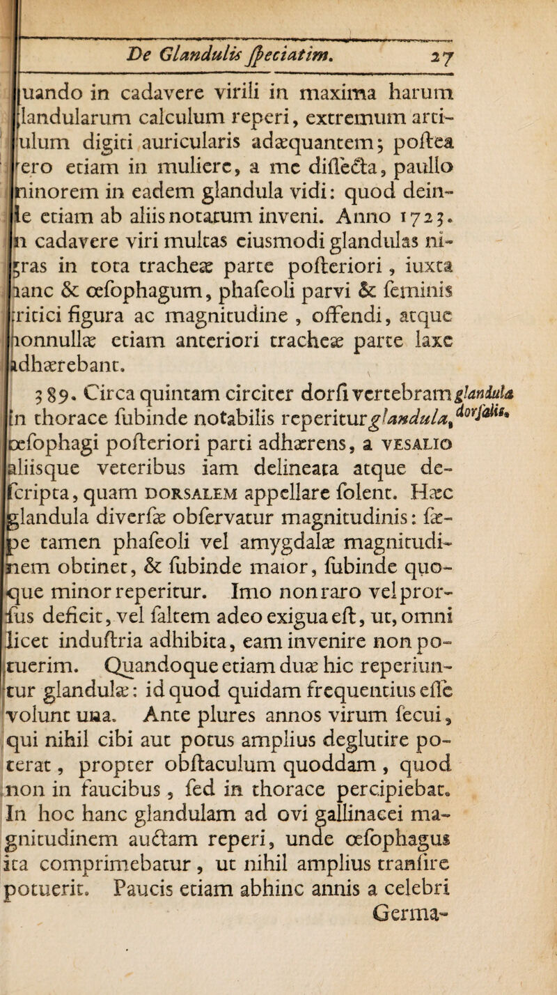 uando in cadavere virili in maxima harum [landularum calculum reperi, extremum arci- Iilum digiti auricularis adaquantem; poftea ‘ro etiam in muliere, a mc diffe&a, paullo inorem in eadem glandula vidi: quod dein- : etiam ab aliis notatum inveni. Anno 172?. cadavere viri multas ciusmodi glandulas ni- as in tota trachea: parte pofteriori, iuxta mc & cefophagum, phafeoli parvi & feminis itici figura ac magnitudine , offendi, atque >nnullce etiam anteriori trachete parte laxe Ihaerebant» 589* Circa quintam circiter dorfi vertebram glandula thorace fubinde notabilis reperiturglanduU^0^9* fophagi pofteriori parti adhxrens, a vesalig isque veteribus iam delineata atque de- ripta, quam dorsalem appellare folent. Hax andula diverfe obfervatur magnitudinis: fe- : tamen phafeoli vel amygdala: magnitudi- :m obtinet, & fubinde maior, fubinde quo¬ que minor reperitur. Imo non raro velpror- fus deficit, vel faltem adeo exiguaeft, ut, omni licet induftria adhibita, eam invenire nonpo- Ituerim. Quandoque etiam duae hic reperiun- tur glandula: id quod quidam frequentius efle volunt una. Ante plures annos virum fecui, qui nihil cibi aut potus amplius deglutire po¬ terat , propter obftaculum quoddam , quod non in faucibus, fed in thorace percipiebat. In hoc hanc glandulam ad ovi gallinacei ma¬ gnitudinem auftam reperi, unde oefophagus ita comprimebatur , ut nihil amplius traniire potuerit. Paucis etiam abhinc annis a celebri Germa-