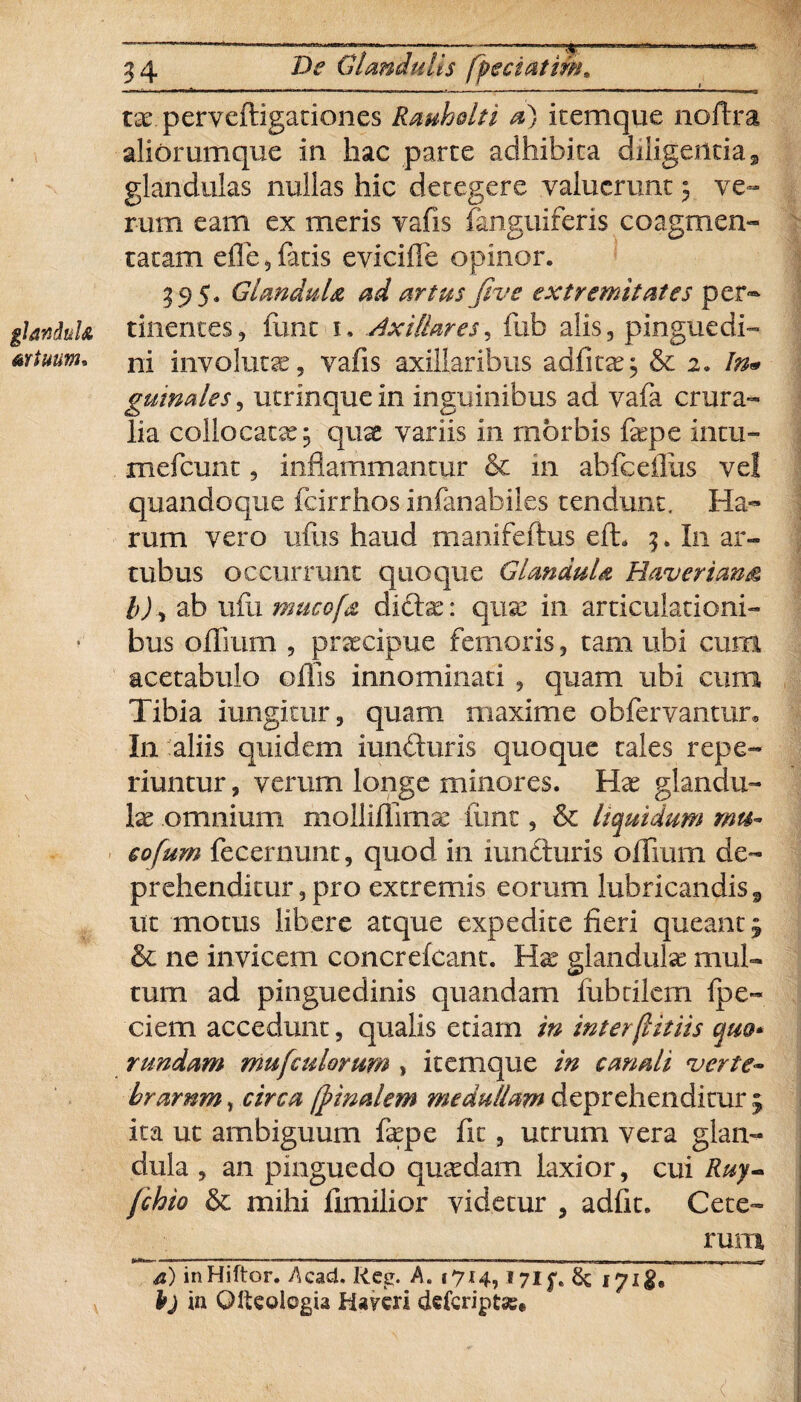 tx. perveftigationes Rauhelti a) icemque noftra aliorumque in hac parce adhibita diligentias, glandulas nullas hic detegere valuerunt 5 ve¬ rum eam ex meris vafis fanguiferis coagmen¬ tatam effe 5 fetis e vi cille opinor. 395. Glandula, ad artus fivs extremitates per® glandula tinentes, funt 1. Axillares, fub alis, pinguedi- mtuum* ni involutae, vafis axillaribus adfitx; & 2. In« guinales, utrinque in inguinibus ad vafe crura¬ lia collocatae 3 quae variis in morbis fepe intu- mefeunt, inflammantur & in ab fc ciliis ve! quandoque fcirrhos infenabiles tendunt. Ha¬ rum vero ullis haud manifeftus efh 3. In ar¬ tubus occurrunt quoque Glandula Haverian& l) ^ ab ufu mucofa didas: quae in articulationi¬ bus offium 9 praecipue femoris, tam ubi cum acetabulo offis innominati , quam ubi cum Tibia iungitur, quam maxime obfervantur» In aliis quidem iunduris quoque tales repe- riuntur, verum longe minores. Hae glandu¬ lae omnium molliffimse fimt, & liquidum mu¬ co fum fecernunc, quod in iunduris offium de¬ prehenditur, pro extremis eorum lubricandis, ut motus libere atque expedite fieri queant 3 & ne invicem concrefcant. Hae glandulae mul¬ tum ad pinguedinis quandam fiibdlcm fpe- ciem accedunt, qualis etiam in interflitiis quo* r undam mu [culorum , itemque in canali verte- hrarnm, circa [pinalem medullam deprehenditur 3 ita ut ambiguum fepe fit, utrum vera glan¬ dula , an pinguedo quaedam laxior, cui Ruy- fchio & mihi fimilior videtur , adfit. Cete¬ rum inHiftor. Aeaci. Reg. A. 1714,17if. & 171$, P) in Olteologia fcUvcri deferiptae#