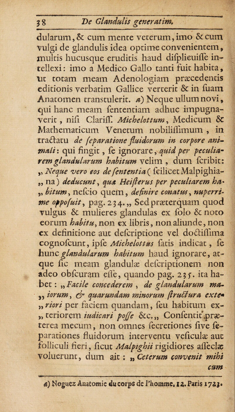 dularum, & cum mente veterum, imo & cum vulgi de glandulis idea optime convenientem, multis hucusque eruditis haud difplicuifle in¬ tellexi: imo a Medico Gallo tanti fuit habita. Ut totam meam Adenologiam procedentis editionis verbatim Gallice verterit & in fuam Anatomen transtulerit, a) Neque ullum novi, qui hanc meam fententiam adhuc impugna¬ verit , nifi Clariff. Michelottum, Medicum & Mathematicum Venetum nobiliffimum , in tradatu de feparatione fluidorum in corpore ani¬ mali : qui fingit, fe ignorare, quid per peculia- rem glandularum habitum velim , dum fer ibit: » Neque •vero eos de fententia ( feilicet Malpighia- ,, na) deducunt, qua Heiflerus per peculiarem ha* v bitum, nefeio quem, definire conatus, nuperri¬ me oppofuity pag. 234.,, Sedproterquam quod vulgus & mulieres glandulas ex folo & noto eorum habitu, non ex libris, non aliunde, non ex definitione aut deferiptione vel dodiflima cognofcunt, ipfe Michelottus fatis indicat, fe hunc glandularum habitum haud ignorare, at¬ que fic meam glandulae deferiptionem non adeo obfeurarn die, quando pag. 2 35*. ita ha¬ bet: „ Facile concederem , de glandularum ma- ^ iorum, & quar undam minorum flruffiura ex te* n riori per faciem quandam, feu habitum ex- „ teriorem iudicari pojje &c.„ Confentit .prae¬ terea rnecuni 5 non omnes fecretiones five fe~ parationes fluidorum interventu veficulo auc folliculi fieri, ficut Malpighii rigidiores afleclo voluerunt, dum ait; „ Ceterum convenit mihi cum 4) Nogues Anatomie ducorjps de Fliomme* iz. Paris 171$*