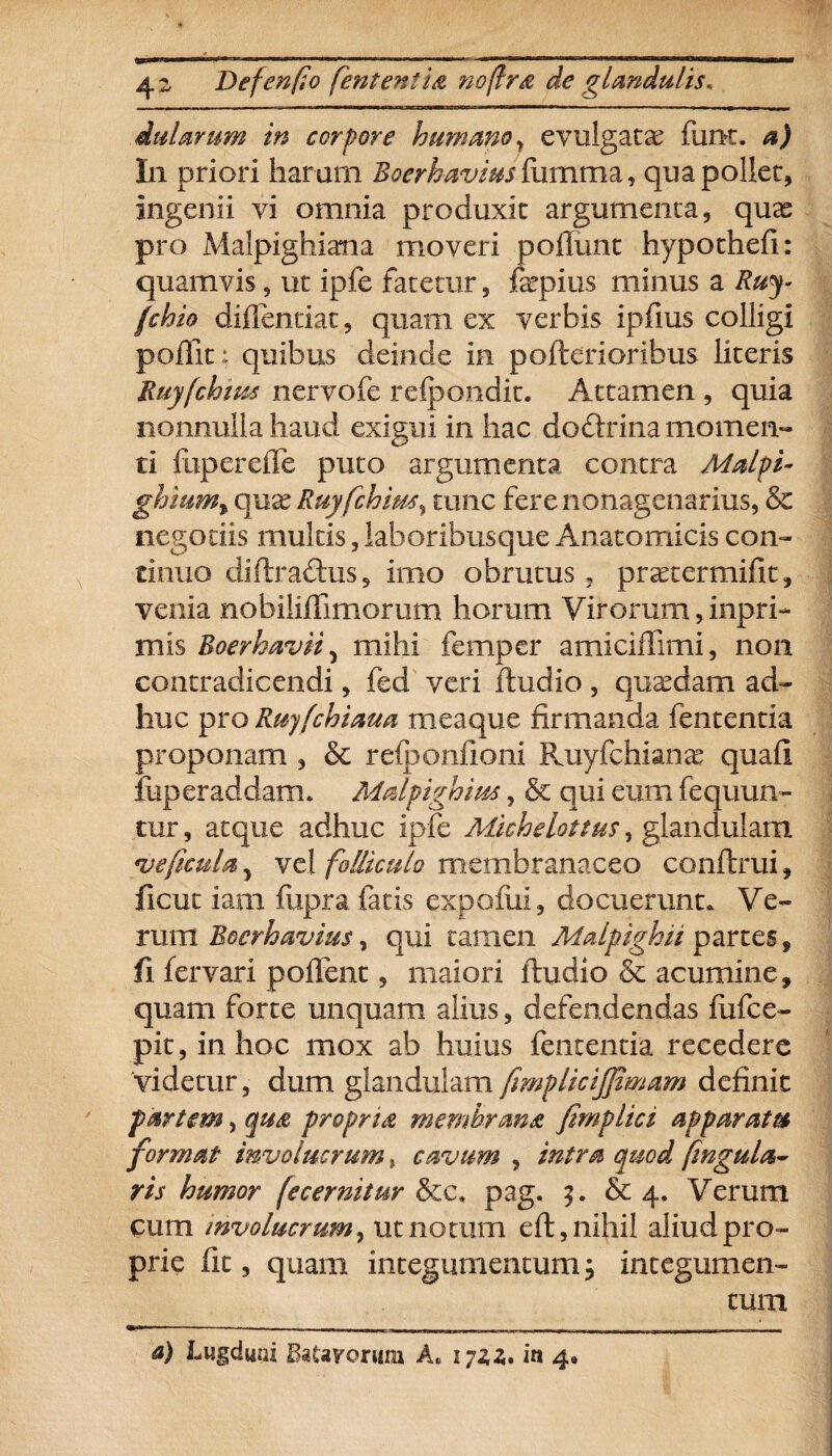 du larum in corpore humanoy evulgatae fime, a) I11 priori haram Boerhavius fumma, qua pollet, ingenii vi omnia produxit argumenta, quae pro Malpigliiana moveri poliunt hypothefi: quamvis, ut ipfe fatetur, fepius minus a Ruy- fchio diffeneiat, quam ex verbis ipfius colligi poflit; quibus deinde in pciterioribus literis Ruyfchius nervofe refpondit. Attamen , quia nonnulla haud exigui in hac doftrina momen¬ ti fuperefle puto argumenta contra Malpi- ghmm% quas Ruyfchius\ tunc fere nonagenarius, & negotiis multis, laboribusque Anatomicis con¬ tinuo diftradftis, imo obrutus ? prascermifit, venia nobilillimorum horum Virorum,inpri- mis Boerhavii5 mihi femper amiciflimi, non contradicendi, fed veri ftudio, quadam ad¬ huc pro Ruyfchiaua meaque firmanda fententia proponam , & refponfioni Ruyfchianae quala liiperaddam. Malpighius, & qui eum fequun- tur, atque adhuc ipfe Micheloftus, glandulam ve ficula 5 vel folliculo membranaceo conftrui, ficut iam fupra fatis expoliii, docuerunt. Ve¬ rum Boerh avius, qui tamen Malpighii partes, fi fervari pollent, maiori ftudio & acumine, quam forte unquam alius, defendendas fufee- pit, in hoc mox ab huius fententia recedere videtur, dum glandulam fimplicijjimam definit partem, qua propria membrana fmplici apparata format involucrum, cavum , intra quod fingula- ris humor (ecernitur Sic, pag. $. & 4. Verum cum involucrum, ut notum eft, nihil aliud pro¬ prie fit, quam integumentum; integumen¬ tum a) Lugdwd BaUvorum A, 172,2,* In 4«