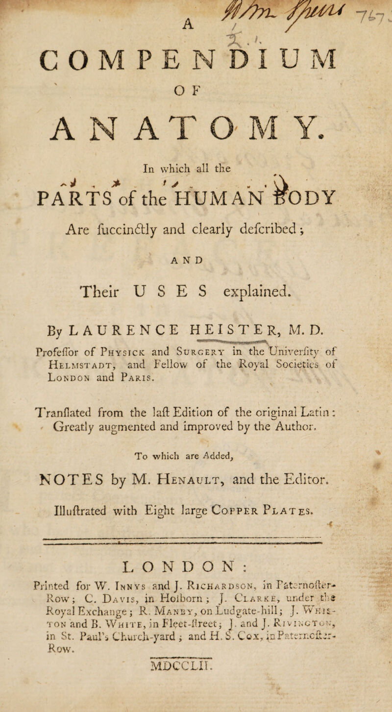 COM O F A AT O M Y. In which all the PARTSof the HUMAN fODY 'ft Are fuccin&ly and clearly defcrlbed; AND Their USES explained. Bv LAURENCE HEISTER, M.D. Profeffor of Physick and Surgery in the Univerfity of Helmstadt, and Fellow of the Royal Societies of London and Paris. Tranfiated from the laft Edition of the original Latin: Greatly augmented and improved by the Author, To which are Added, NOTES by M. Henault, and the Editor. Illuftrated with Eight large Copper Plat es. A L O N D O N : Printed for W. Innys and J. Richardson, in Patcrnofter- Row; C. Davis, in Hoiborn ; J. Clarke, under the Royal Exchange j R. Manby, on Ludgate-hill; J. Wiiis.- ton and B. White, in Fleet-iireet ; J. and J. RjvingTon, in St. Paul’s Church-yard ; and H. S. Cox, inPaterncibr- Row. % MDCCLII.