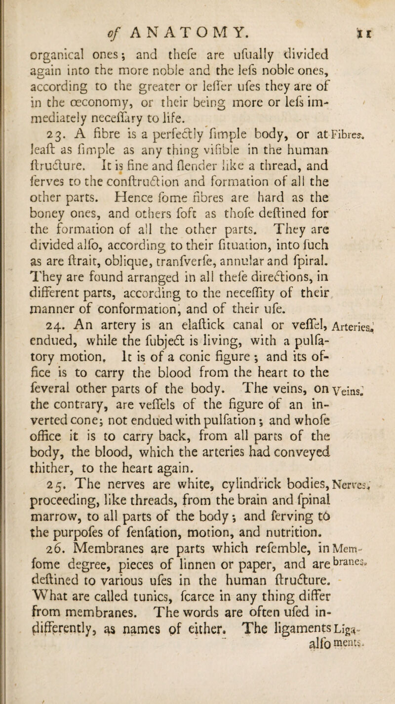 organical ones; and thefe are ufually divided again into the more noble and the jjefs noble ones, according to the greater or leffer ufes they are of in the ceconomy, or their being more or lefs im¬ mediately neceffury to life. 23. A fibre is a perfectly fimple body, or at Fibre*, leaf! as fimple as any thing visible in the human ftrudture. It is fine and (lender like a thread, and ferves to the conftrudion and formation of all the other parts. Hence fome fibres are hard as the boney ones, and others foft as thofe deffined for the formation of all the other parts. They are divided alfo, according to their fituation, into fuch as are (trait, oblique, tranfverfe, annular and fpiral. They are found arranged in all thefe directions, in different parts, according to the neceffity of their manner of conformation, and of their ufe. 24. An artery is an elaftick canal or veffel, Arteries* endued, while the fubjedt is living, with a pulfa- tory motion. It is of a conic figure ; and its of¬ fice is to carry the blood from the heart to the feveral other parts of the body. The veins, on Veins.1 the contrary, are veffels of the figure of an in¬ verted cone; not endued with pulfation ; and whofe office it is to carry back, from all parts of the body, the blood, which the arteries had conveyed thither, to the heart again. 25. The nerves are white, cylindrick bodies, Nerves, proceeding, like threads, from the brain and fpinai marrow, to all parts of the body •, and ferving t& the purpofes of fenfation, motion, and nutrition. 26. Membranes are parts which referable, in Mem- fome degree, pieces of linnen or paper, and are branes, deftined to various ufes in the human ftru&ure. What are called tunics, fcarce in any thing differ from membranes. The words are often ufed in¬ differently, as names of either. The ligaments it¬ alic) merits.