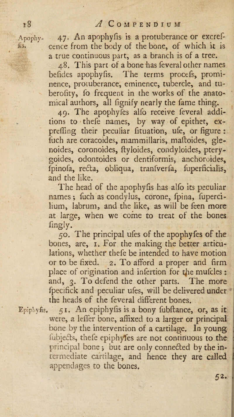 Apophy- 47. An apophyfis is a protuberance or excref- cenee from the body of the bone, of which it is a true continuous part, as a branch is of a tree. 48. This part of a bone has feveral other names befides apophyfis. The terms procefs, promi¬ nence, protuberance, eminence, tubercle, and tli¬ ber oh ty, fo frequent in the works of the anato¬ mical authors, all fignify nearly the fame thing. 49. The apophyfes alfo receive feveral addi¬ tions to thefe names, by way of epithet, ex- preffing their peculiar fituation, ufe, or figure : fuch are coracoides, mammillaris, maftoides, gle- noides, coronoides, ftyloides, condyloides, ptery- goides, odontoides or dentiformis, anchoroides, fpinofa, redla, obliqua, tranfverfa, fliperficialis, and the like. The head of the apophyfis has alfo its peculiar names *, fuch as condylus, corone, fpina, fuperci- lium, labrum, and the like, as will be feen more at large, when we come to treat of the bones fmgly. 50. The principal ufes of the apophyfes of the bones, are, 1. For the making the better articu¬ lations, whether thefe be intended to have motion or to be fixed. 2. To afford a proper and firm place of origination and infertion for t^ie mufcles: and, 3. To defend the other parts. The more fpecifick and peculiar ufes, will be delivered under the heads of the feveral different bones. Epipliyfis, 51. An epiphyfis is a bony fubftance, or, as it were, a leffer bone, affixed to a larger or principal bone by the intervention of a cartilage. In young ; iubjedts, thefe epiphytes are not continuous to the : principal bone ; but are only connected by the in- - termediate cartilage, and hence they are called appendages to the bones. 52, .