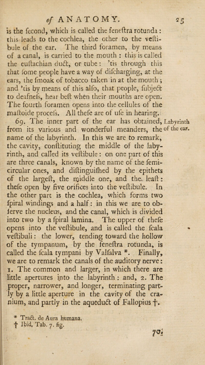 is the fecond, which is called the feneftra rotunda : this leads to the cochlea, the other to the vefti- bule of the ear. The third foramen, by means of a canal, is carried to the mouth : this is called the euftachian dud, or tube: ’tis through this that fome people have a way of difcharging, at the ears, the fmoak of tobacco taken in at the mouth ; and ’tis by means of this alfo, that people, fubjed to deafneis, hear beft when their mouths are open. The fourth foramen opens into the cellules of the rnaftoide procefs. All thefe are of ufe in hearing. 69. The inner part of the ear has obtained, Labyrinth from its various and wonderful meanders, the of the ear. name of the labyrinth. In this we are to remark, the cavity, conftituting the middle of the laby¬ rinth, and called its veftibule : on one part of this are three canals, known by the name of the femi- circular ones, and diflinguifhed by the epithets of the largeff, the twiddle one, and the, lead: thefe open by five orifices into the veftibule. la the other part is the cochlea, which forms two fpiral windings and a half: in this we are to ob- ierve the nucleus, and the canal, which is divided into two by a fpiral lamina. The upper of thefe opens into the veftibule, and is called the fcala * veftibuli: the lower, tending toward the hollovr of the tympanum, by the feneftra rotunda, is called the fcala tympani by Valfalva *. Finally, we are to remark the canals of the auditory nerve: 1. The common and larger, in which there are little apertures into the labyrinth : and, 2. The proper, narrower, and longer, terminating part¬ ly by a little aperture in the cavity of the cra¬ nium, and partly in the aquedud of Fallopius f. * Traft. de Aura humana,