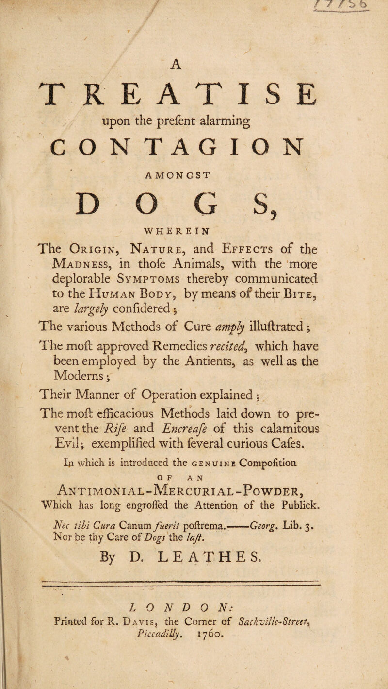 / T b 6 A TREATISE Upon the prefent alarming CONTAGION AMONGST D O G S, WH E REIN The Origin, Nature, and Effects of the Madness, in thofe Animals, with the 'more deplorable Symptoms thereby communicated to the Human Body, by means of their Bite, are largely confidered; The various Methods of Cure amply illuftrated; The mofl approved Remedies recited^ which have been employed by the Antients, as well as the Moderns j Their Manner of Operation explained ^ _ The mofl efficacious Methods laid down to pre¬ vent the Rife and Encreafe of this calamitous Evil; exemplified with feveral curious Cafes. Ip which is introduced the genuine Compofition OF AN Antimonial-Mercurial-Powder, Which has long engroffed the Attention of the Publick. Nec till Cura Canum fuerit pohrema.-Georg, Lib. 3. Nor be thy Care of Dogs'laft. By D. LEATHES, LONDON: Printed for R. Davis^ the Corner of Sackuille-Streeti Piccadilly, 1760,