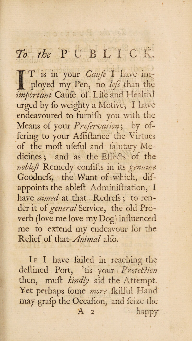 To the PUBLIC K. «■ I i ♦ IT is in your Caufe I hav^e im- ployed my Pen, no lefs than the important Ca.ufe of Life and Health! urged by fo weighty a Motive, I have endeavoured to furnifh you with the Means of your Prefervation'., by of¬ fering to your Affiftance the Virtues of the moft ufeful and falutary Me¬ dicines; and as the Eitedts of the noblejl Remedy confifts in its genuine Goodnefs, - the Want of which, dif- appoints the ableft Adminiflration, I have aimed at that Redrefs; to ren¬ der it of general Service, the old Pro¬ verb (love me love my Dog) influenced me to extend my endeavour for the Relief of that Animal alfo. If I have failed in reaching the deftined Port, ’tis your ProteBio?t then, muff kindly aid the Attempt. Yet perhaps feme more fkilful Hand may grafp the Occaflon, and feize the A 2 happy*