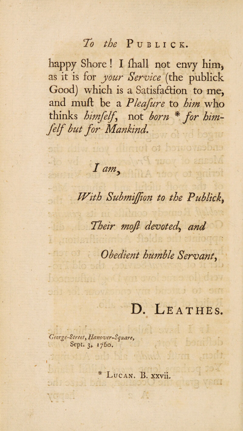 To the P U B L I C K. happy Shore ! I fhall not envy him, as it is for your Service (the publick Good) which is a Satisfadtion to me, and muft be a Pleafure to him who thinks himfelf^ not born * for him~ felf but for Mankind. I am^ With Submiffwn to the Publick^ Their moft devoted^ and Obedient humble Servant^ b. Leathes. > Cecrge-Streefy Hanc^er-Squarey Sept. 3, 1760. Lucan. B. xxvii.